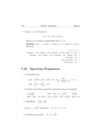 254                        Alcalde - Burgue˜o
                                           n                                         Algebra


  5. Sean z, w ∈ C. Entonces

                             zw + zw = 2|z · w| cos φ

      Donde φ es el ´ngulo comprendido entre z y w.
                    a
      Soluci´n. Sea z = r(cos α + i sin α) y w = t(cos β + i sin β).
            o
      Entonces:

                                                             z·w+z·w                         =
      rt(cos(α − β)) + i sin(α − β)) + rt(cos(−α + β) + i sin(−α + β))                       =
          rt(cos(α − β)) + i sin(α − β)) + rt(cos(α − β) − i sin(α − β))                     =
                                                           2rt cos(α − β)                    =
                                                    2|z| · |w| cos(α − β)                    =
                                                       2|zw| cos(α − β)


7.10      Ejercicios Propuestos
  1. Compruebe que:
                √           √                                    10
        a)(1 − i 3)i + (2i − 3) = 3i; b)                                   = 1 + i;
                                                           (1 − 2i)(3 + i)
              1         1
        c)(2 − i)4 = 10 − 15i
              2        16
  2. Escriba en la forma normal los siguientes n´meros complejos:
                                                u
          (1−2i)
      a) (−3+2i) ;                      b)(1 + 3i)2 − (1 − 3i)2 ;                  c) a+bi
                                                                                      a−bi
                                                √               √         √
      d)(2 − 3i)2 − (2 + 3i)2 ; e)( 1 +
                                    2               2
                                                     3 3
                                                      i)   −   ( 22   +   2
                                                                           2 2
                                                                            i) ;   d)(1 + i)4

                      a−bi       a+bi
  3. Simpliﬁque       c+di
                             +   c−di


                    √
                −1+i 3
  4. Sea ω =      2
                       .   Encuentre        ω2, ω3, 1 + ω + ω2

                                                    √
                                            1        3
  5. Resuelva la ecuaci´n:
                       o            z2 =    2
                                                +   2
                                                       i
 