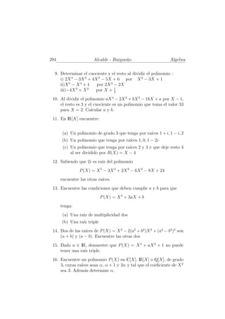 294                    Alcalde - Burgue˜o
                                       n                       Algebra


  9. Determinar el cuociente y el resto al dividir el polinomio :
     i) 2X 4 − 3X 3 + 4X 2 − 5X + 6 por X 2 − 3X + 1
     ii)X 5 − X 4 + 1   por 2X 3 − 2X
                                 1
     iii)−4X 3 + X 2   por X + 2
 10. Al dividir el polinomio aX 4 − 2X 3 + bX 2 − 18X + a por X − 1,
     el resto es 3 y el cuociente es un polinomio que toma el valor 33
     para X = 2. Calcular a y b.
 11. En IR[X] encuentre:


       (a) Un polinomio de grado 3 que tenga por ra´ 1 + i, 1 − i, 2
                                                   ıces
      (b) Un polinomio que tenga por ra´ 1, 0, 1 − 2i
                                       ıces
       (c) Un polinomio que tenga por ra´ 2 y 3 y que deje resto 4
                                        ıces
           al ser dividido por R(X) = X − 4
 12. Sabiendo que 2i es ra´ del polinomio
                          ız
                P (X) = X 5 − 3X 4 + 2X 3 − 6X 2 − 8X + 24
      encuentre las otras ra´
                            ıces.
 13. Encuentre las condiciones que deben cumplir a y b para que
                           P (X) = X 3 + 3aX + b
      tenga:
       (a) Una ra´ de multiplicidad dos
                 ız
      (b) Una ra´ triple
                ız
 14. Dos de las ra´ de P (X) = X 4 − 2(a2 + b2 )X 2 + (a2 − b2 )2 son
                  ıces
     (a + b) y (a − b). Encuentre las otras dos
 15. Dado a ∈ IR, demuestre que P (X) = X 4 + aX 2 + 1 no puede
     tener una ra´ triple.
                 ız
 16. Encuentre un polinomio P (X) en C[X], IR[X] o Q[X], de grado
     3, cuyas ra´ sean α, α + 1 y 2α y tal que el coeﬁciente de X 2
                ıces
     sea 3. Adem´s determine α.
                  a
 