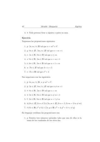 42                       Alcalde - Burgue˜o
                                         n                        Algebra


     4. s: Toda persona tiene a alguien a quien no ama.

Ejercicio
Neguemos las proposiciones siguientes:

     1. p: ∃n, m, t ∈ IN tal que n = m2 + t2 .

     2. q: ∀n ∈ Z ∃m, t ∈ Z tal que n = m + t.
                 Z,        Z

     3. r: ∃n ∈ IN, ∀m ∈ IN tal que n ≤ m.

     4. s: ∀n ∈ IN, ∃m ∈ IN tal que n = m + 1

     5. t: ∀n ∈ IN, ∃m ∈ IN tal que n + 1 = m

     6. u: ∃!n ∈ Z tal que 3 + n = 5
                  Z

     7. v: ∃!x ∈ IR tal que x2 = 4

Sus negaciones son las siguientes:

     1. p: ∀n, m, t ∈ IN, n = m2 + t2 .

     2. q: ∃n ∈ Z ∀m, t ∈ Z tal que n = m + t
                 Z,        Z

     3. r: ∀n ∈ IN, ∃m ∈ IN tal que n > m

     4. s: ∃n ∈ IN, ∀m ∈ IN tal que n = m + 1

     5. t: ∃n ∈ IN, ∀m ∈ IN tal que n + 1 = m

     6. u:(∀n ∈ Z 3+n = 5)∨(∃n, m ∈ Z 3+n = 5, 3+m = 5∧n = m)
                 Z;                  Z;

     7. v:(∀x ∈ IR; x2 = 4) ∨ (∃x, y ∈ IR; x2 = 4, y 2 = 4 ∧ x = y)

En lenguaje cotidiano las proposiciones son:

     1. p: Existen tres n´meros naturales tales que uno de ellos es la
                         u
        suma de los cuadrados de los otros dos.
 