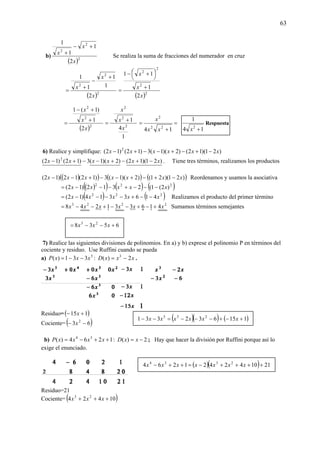 63
b)
( )2
2
2
2
1
1
1
x
x
x
+−
+
Se realiza la suma de fracciones del numerador en cruz
( )2
2
2
2
1
1
1
1
x
x
x
+
−
+
=
( )2
2
2
2
2
1
11
x
x
x
+
⎟
⎠
⎞⎜
⎝
⎛ +−
=
( )2
2
2
2
1
)1(1
x
x
x
+
+−
=
1
4
1
2
2
2
x
x
x
+
= =
+
=
14 22
2
xx
x
14
1
2
+x
Respuesta
6) Realice y simplifique: )21)(12()2)(1(3)12()12( 2
xxxxxx −+−+−−+−
)21)(12()2)(1(3)12()12( 2
xxxxxx −+−+−−+− . Tiene tres términos, realizamos los productos
( )( ) ( ) ( ))21)(21()2)(1(3)12(12)12( xxxxxxx −+−+−−+−− Reordenamos y usamos la asociativa
( )( ) ( ) ( )222
)2(1(2312)12( xxxxx −−−+−−−=
( ) ( )222
4163314)12( xxxxx −−+−−−−= Realizamos el producto del primer término
2223
416331248 xxxxxx +−+−−+−−= Sumamos términos semejantes
7) Realice las siguientes divisiones de polinomios. En a) y b) exprese el polinomio P en términos del
cociente y residuo. Use Ruffini cuando se pueda
a) 5
331)( xxxP −−= : xxxD 2)( 3
−= .
Residuo=( )115 +− x
Cociente= ( )63 2
−− x
b) 1264)( 34
++−= xxxxP : 2)( −= xxD ; Hay que hacer la división por Ruffini porque así lo
exige el enunciado.
Residuo=21
Cociente= ( )10424 23
+++ xxx
( )( ) ( )115632331 235
+−+−−−=−− xxxxxx
( )( ) 211042421264 2334
++++−=++− xxxxxxx
6538 23
+−−= xxx
 