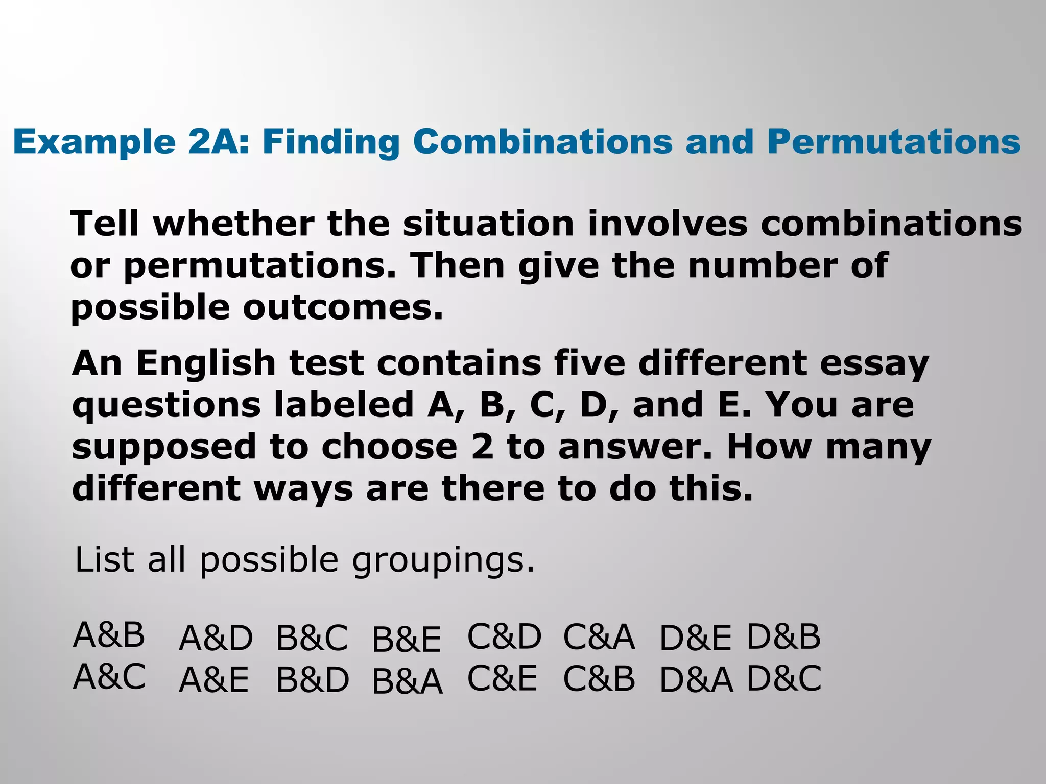 Example 2A: Finding Combinations and Permutations 
Tell whether the situation involves combinations 
or permutations. Then give the number of 
possible outcomes. 
An English test contains five different essay 
questions labeled A, B, C, D, and E. You are 
supposed to choose 2 to answer. How many 
different ways are there to do this. 
List all possible groupings. 
A&B 
A&C 
A&D 
A&E 
B&C 
B&D 
B&E 
B&A 
C&D 
C&E 
C&A 
C&B 
D&E 
D&A 
D&B 
D&C 
 