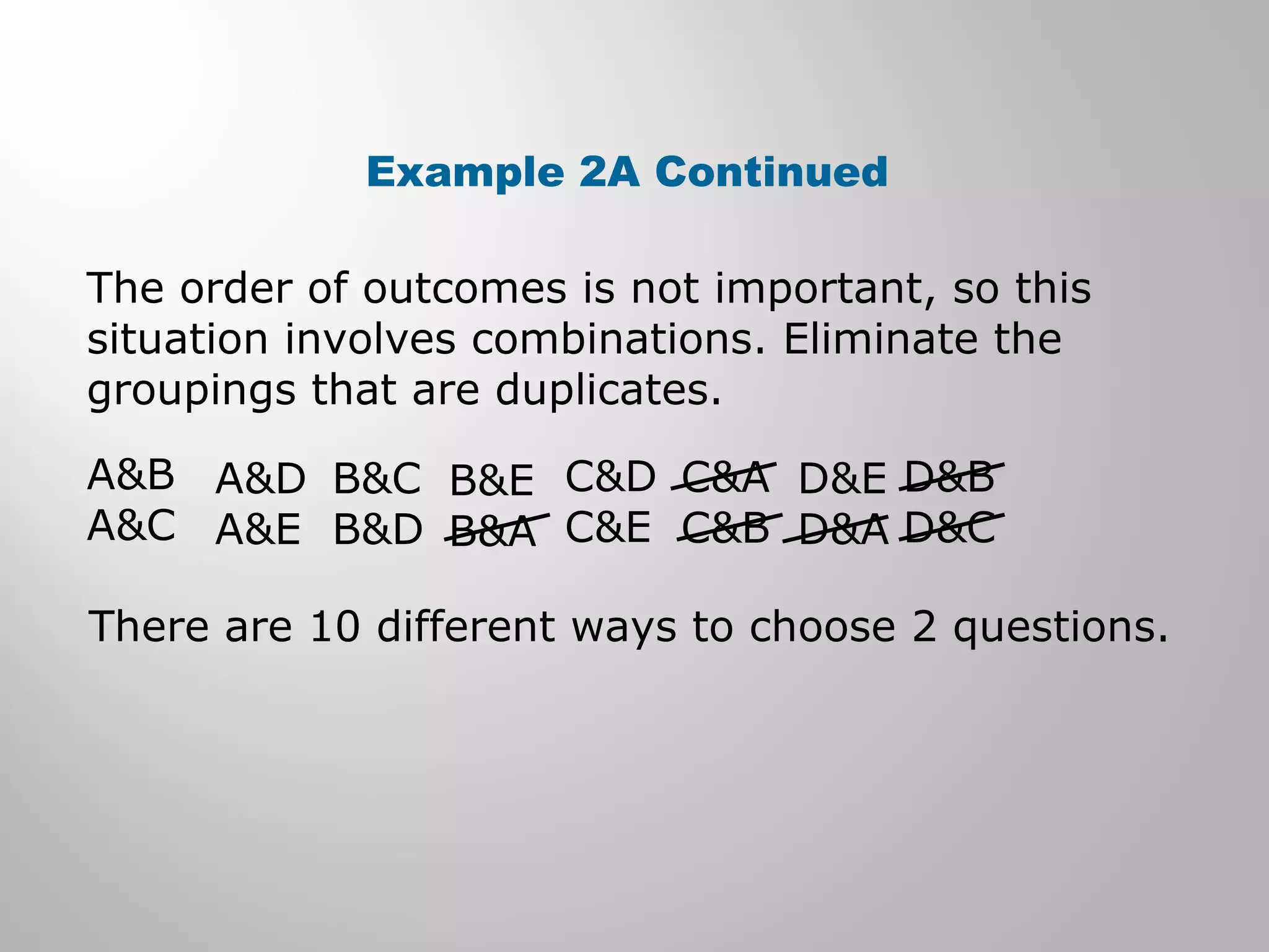 Example 2A Continued 
The order of outcomes is not important, so this 
situation involves combinations. Eliminate the 
groupings that are duplicates. 
A&B 
A&C 
A&D 
A&E 
B&C 
B&D 
B&E 
B&A 
C&D 
C&E 
C&A 
C&B 
D&E 
D&A 
D&B 
D&C 
There are 10 different ways to choose 2 questions. 
 