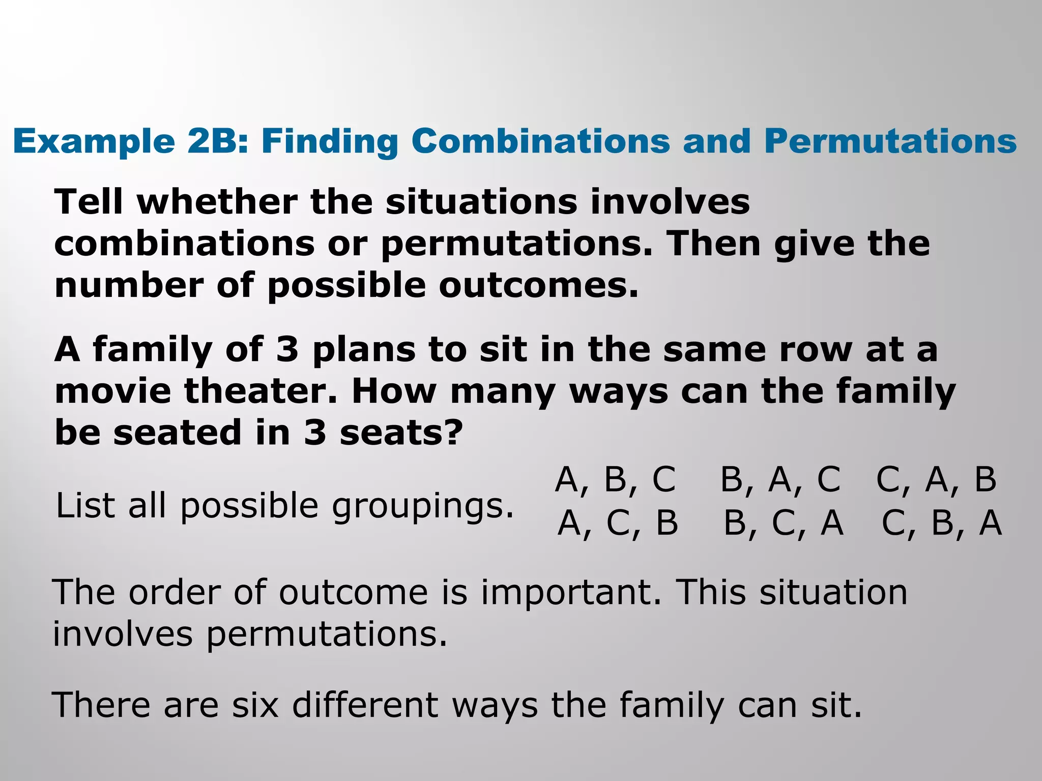 Example 2B: Finding Combinations and Permutations 
Tell whether the situations involves 
combinations or permutations. Then give the 
number of possible outcomes. 
A family of 3 plans to sit in the same row at a 
movie theater. How many ways can the family 
be seated in 3 seats? 
List all possible groupings. 
A, B, C 
A, C, B 
B, A, C 
B, C, A 
C, A, B 
C, B, A 
The order of outcome is important. This situation 
involves permutations. 
There are six different ways the family can sit. 
 