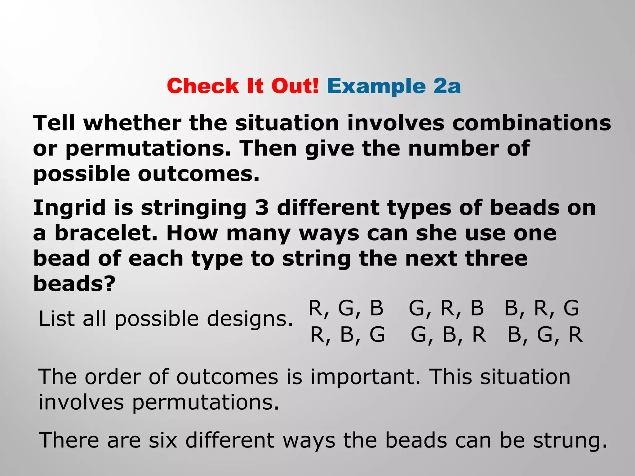 Check It Out! Example 2a 
Tell whether the situation involves combinations 
or permutations. Then give the number of 
possible outcomes. 
Ingrid is stringing 3 different types of beads on 
a bracelet. How many ways can she use one 
bead of each type to string the next three 
beads? 
List all possible designs. R, G, B 
R, B, G 
G, R, B 
G, B, R 
B, R, G 
B, G, R 
The order of outcomes is important. This situation 
involves permutations. 
There are six different ways the beads can be strung. 
 