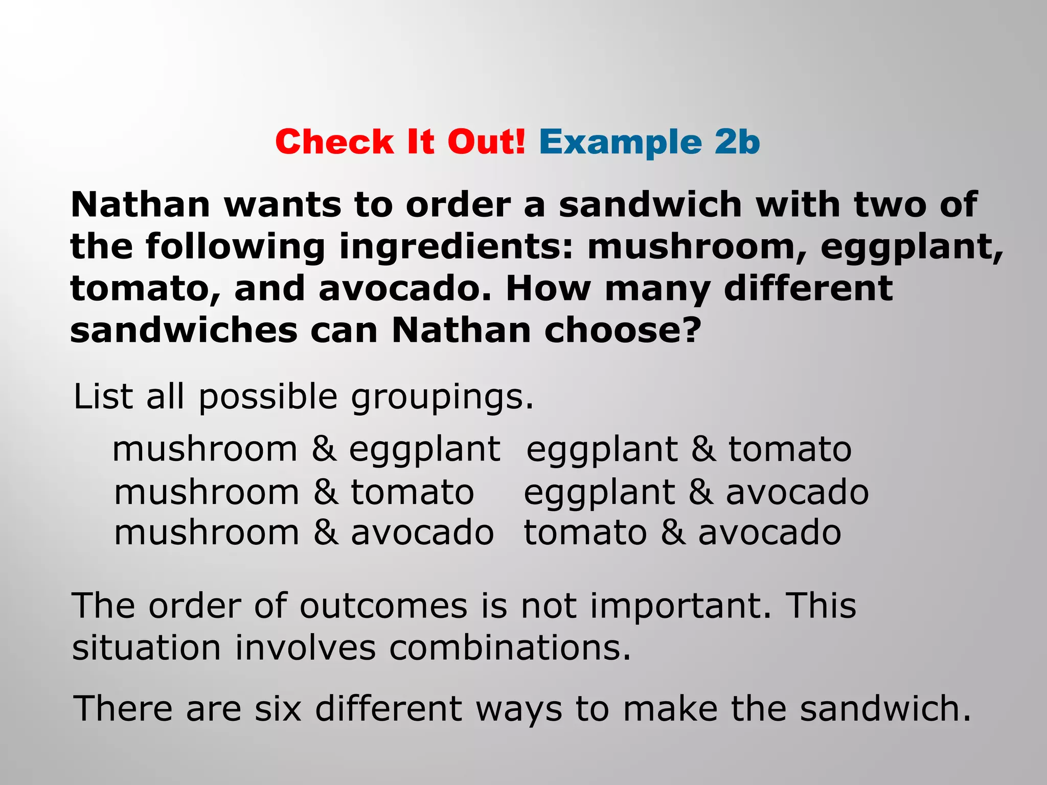 Check It Out! Example 2b 
Nathan wants to order a sandwich with two of 
the following ingredients: mushroom, eggplant, 
tomato, and avocado. How many different 
sandwiches can Nathan choose? 
List all possible groupings. 
mushroom & eggplant 
mushroom & tomato 
mushroom & avocado 
eggplant & tomato 
eggplant & avocado 
tomato & avocado 
The order of outcomes is not important. This 
situation involves combinations. 
There are six different ways to make the sandwich. 
 