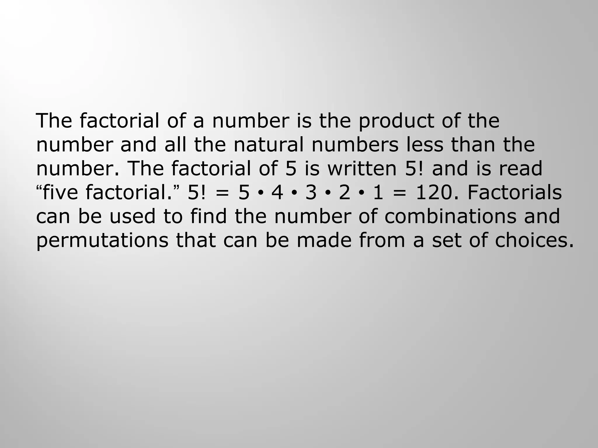 The factorial of a number is the product of the 
number and all the natural numbers less than the 
number. The factorial of 5 is written 5! and is read 
“five factorial.” 5! = 5 • 4 • 3 • 2 • 1 = 120. Factorials 
can be used to find the number of combinations and 
permutations that can be made from a set of choices. 
 