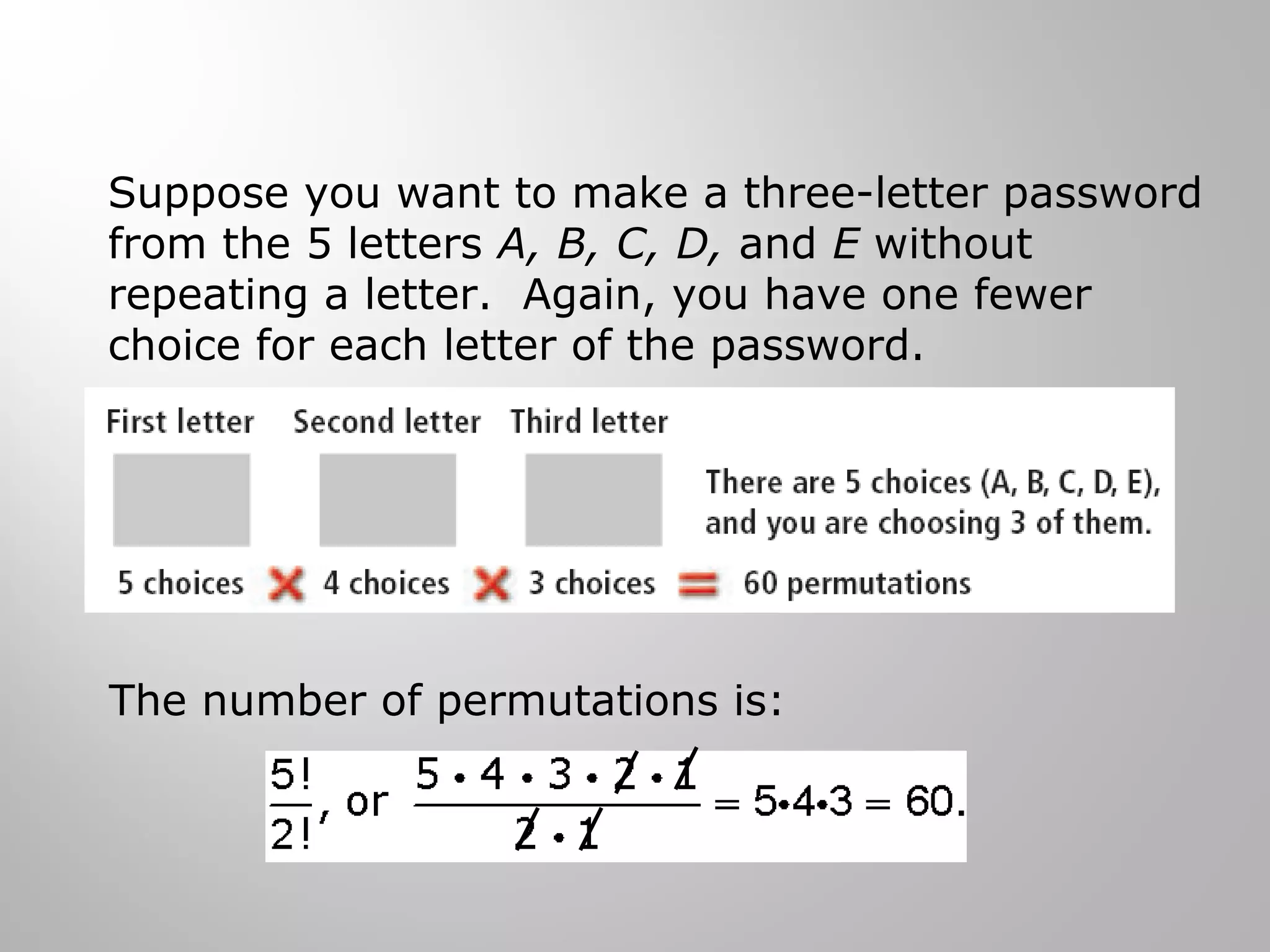 Suppose you want to make a three-letter password 
from the 5 letters A, B, C, D, and E without 
repeating a letter. Again, you have one fewer 
choice for each letter of the password. 
The number of permutations is: 
 