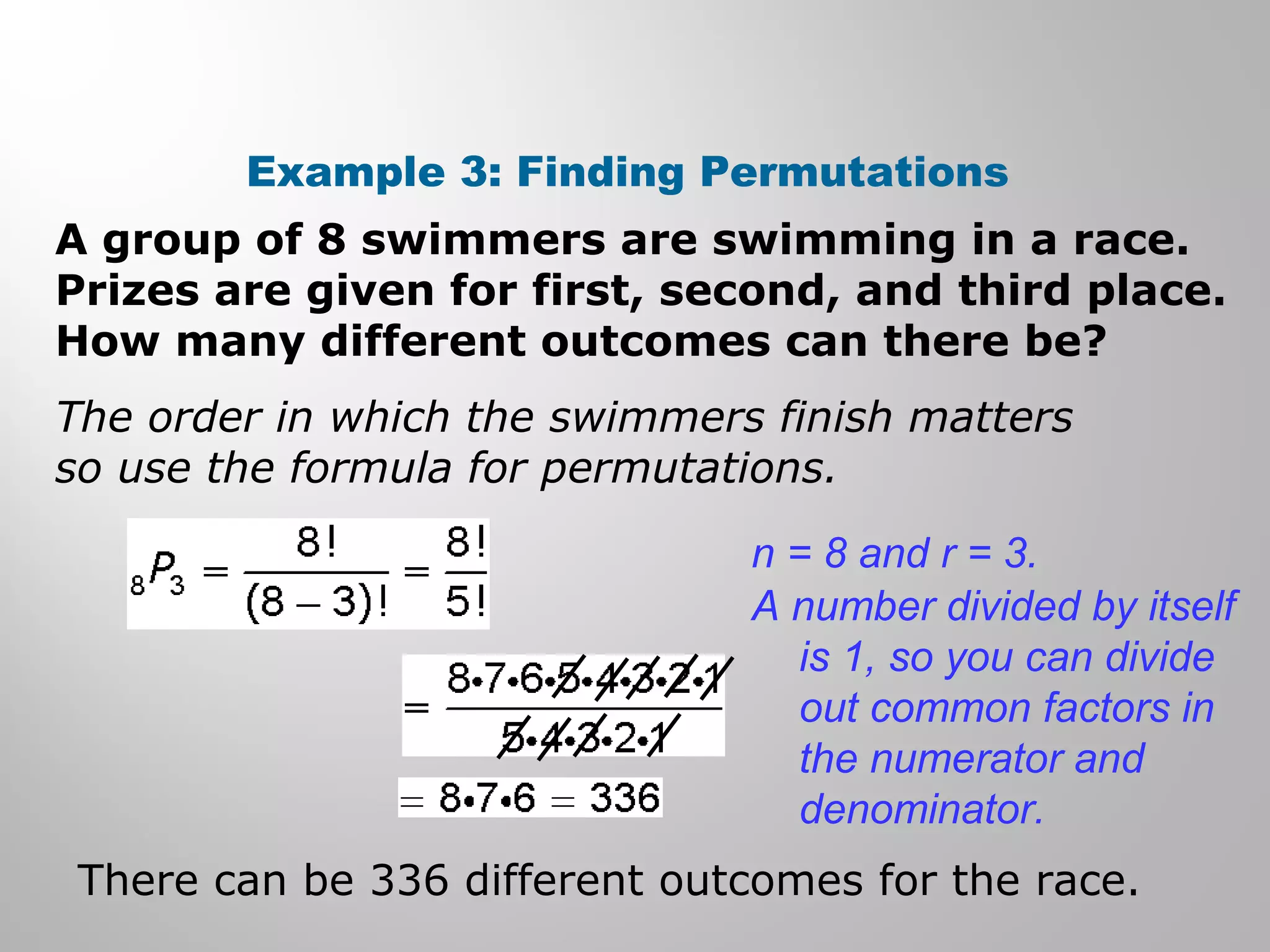 Example 3: Finding Permutations 
A group of 8 swimmers are swimming in a race. 
Prizes are given for first, second, and third place. 
How many different outcomes can there be? 
The order in which the swimmers finish matters 
so use the formula for permutations. 
n = 8 and r = 3. 
A number divided by itself 
is 1, so you can divide 
out common factors in 
the numerator and 
denominator. 
There can be 336 different outcomes for the race. 
 