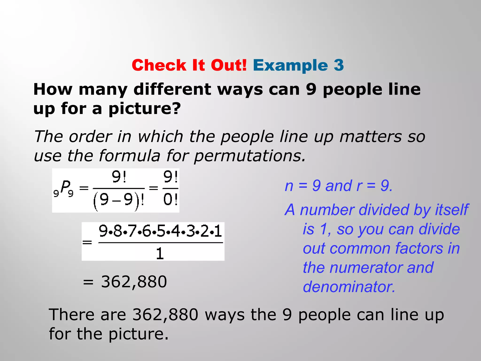 Check It Out! Example 3 
How many different ways can 9 people line 
up for a picture? 
The order in which the people line up matters so 
use the formula for permutations. 
= 362,880 
n = 9 and r = 9. 
A number divided by itself 
is 1, so you can divide 
out common factors in 
the numerator and 
denominator. 
There are 362,880 ways the 9 people can line up 
for the picture. 
 