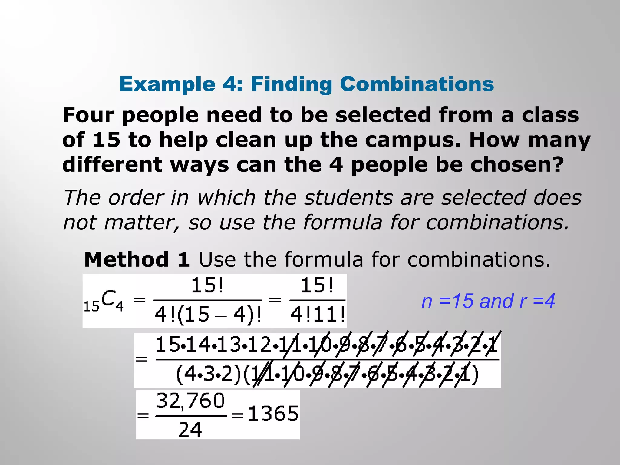 Example 4: Finding Combinations 
Four people need to be selected from a class 
of 15 to help clean up the campus. How many 
different ways can the 4 people be chosen? 
The order in which the students are selected does 
not matter, so use the formula for combinations. 
Method 1 Use the formula for combinations. 
n =15 and r =4 
 
