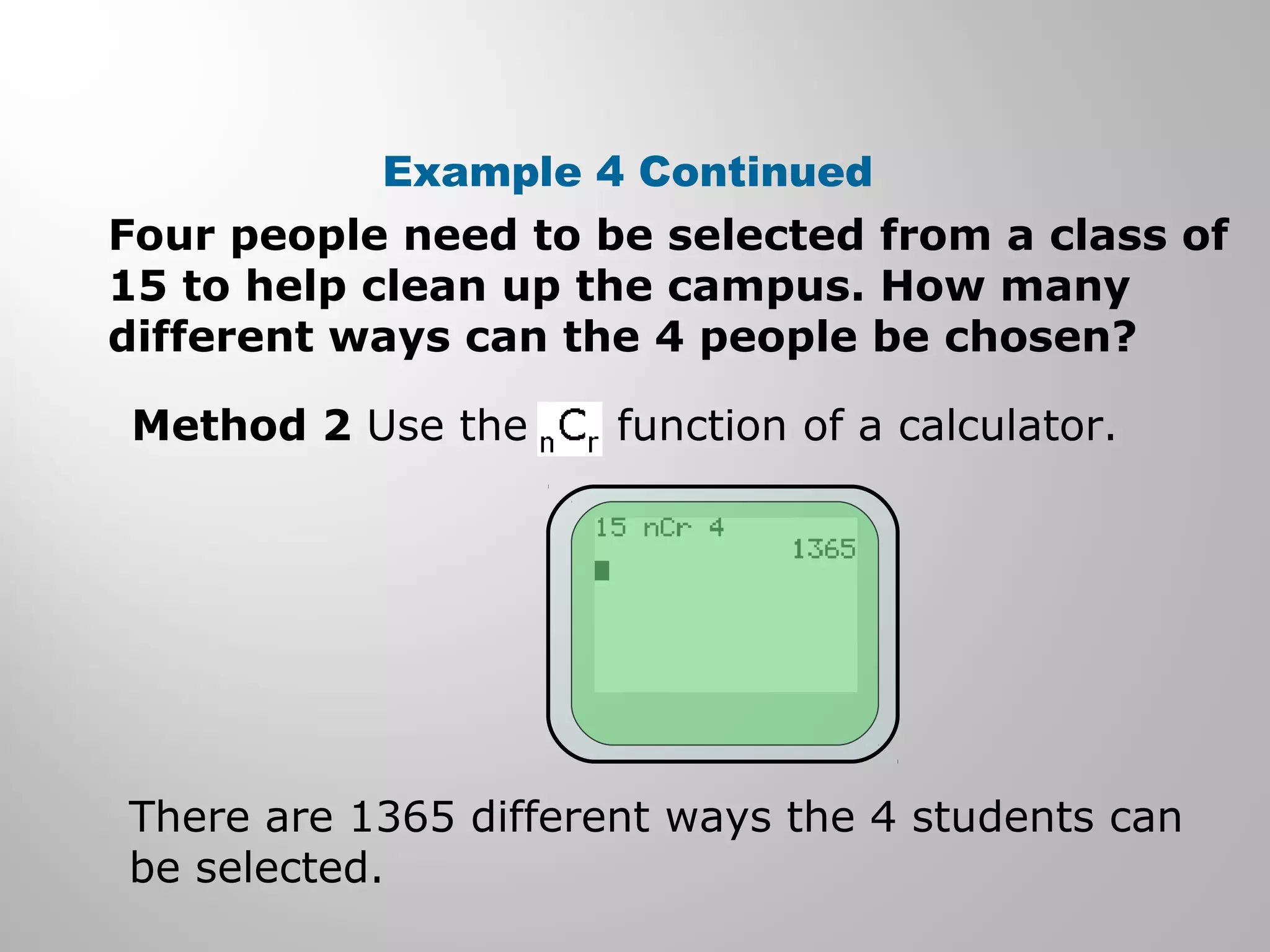 Example 4 Continued 
Four people need to be selected from a class of 
15 to help clean up the campus. How many 
different ways can the 4 people be chosen? 
Method 2 Use the function of a calculator. 
There are 1365 different ways the 4 students can 
be selected. 
 