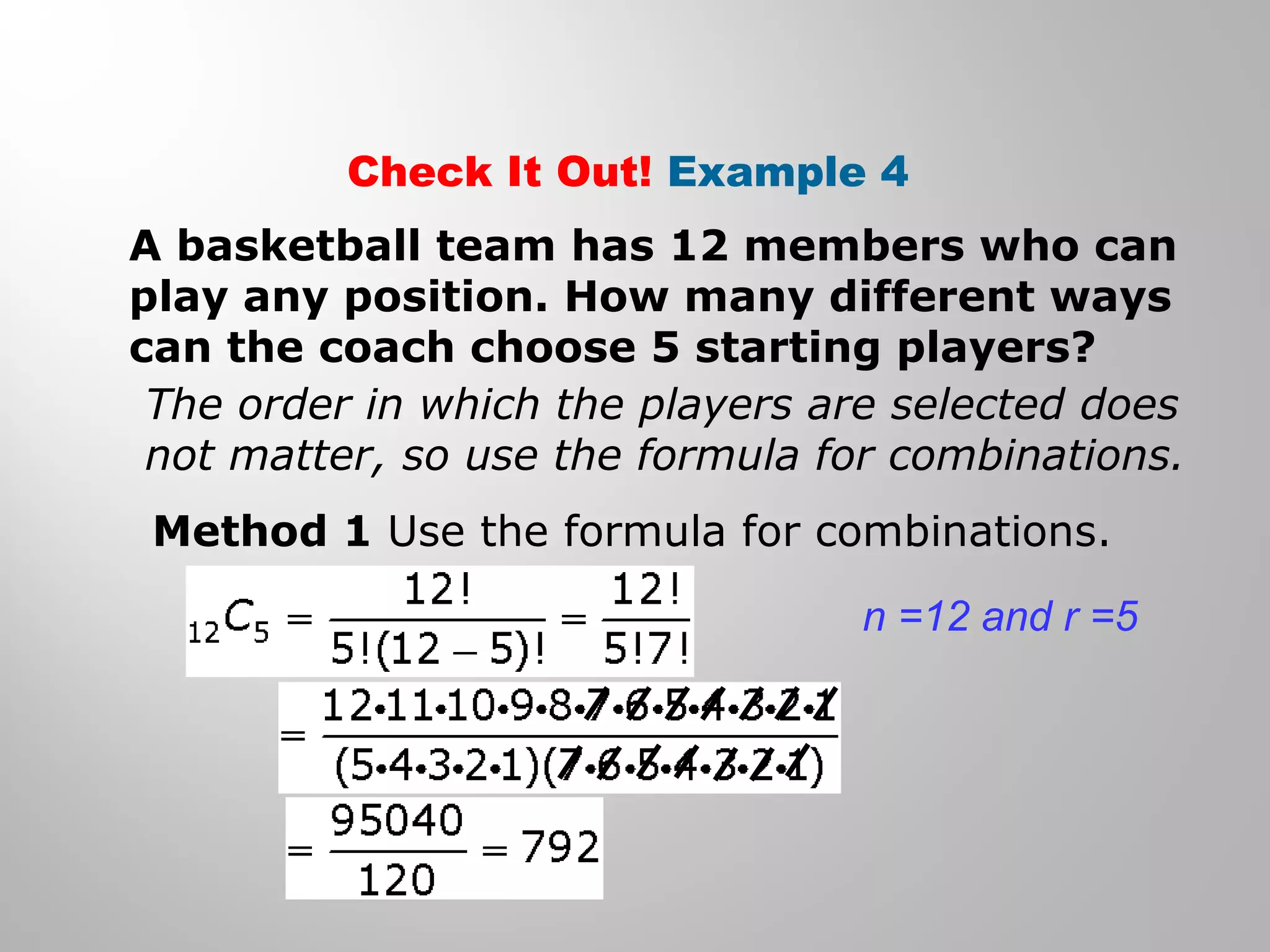 Check It Out! Example 4 
A basketball team has 12 members who can 
play any position. How many different ways 
can the coach choose 5 starting players? 
The order in which the players are selected does 
not matter, so use the formula for combinations. 
Method 1 Use the formula for combinations. 
n =12 and r =5 
 
