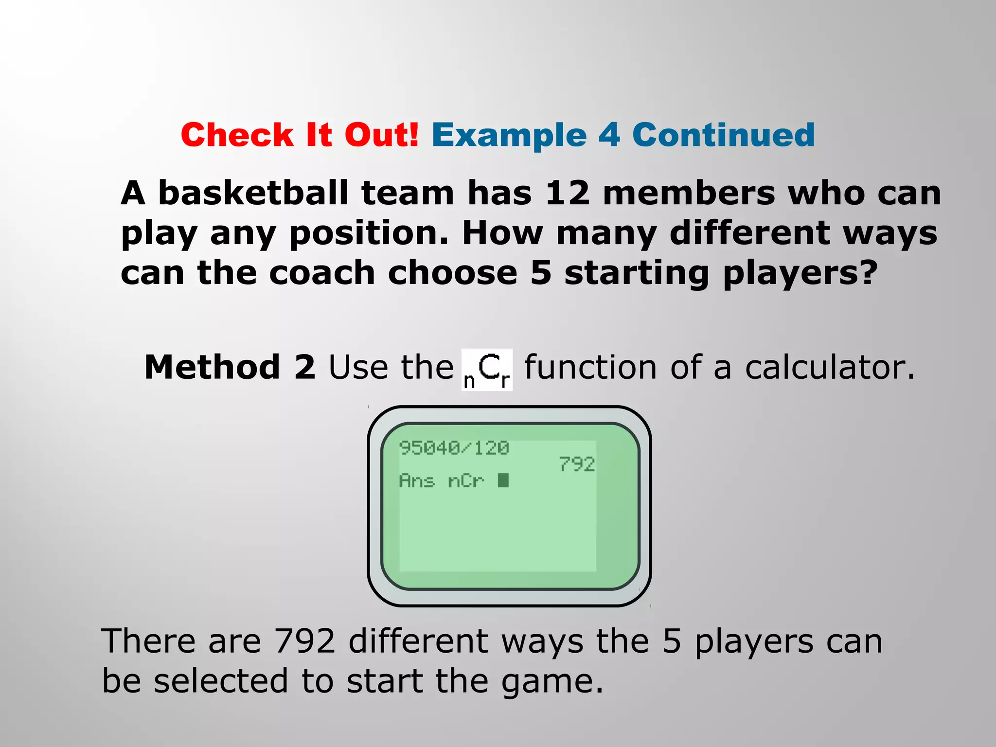 Check It Out! Example 4 Continued 
A basketball team has 12 members who can 
play any position. How many different ways 
can the coach choose 5 starting players? 
Method 2 Use the function of a calculator. 
There are 792 different ways the 5 players can 
be selected to start the game. 
 