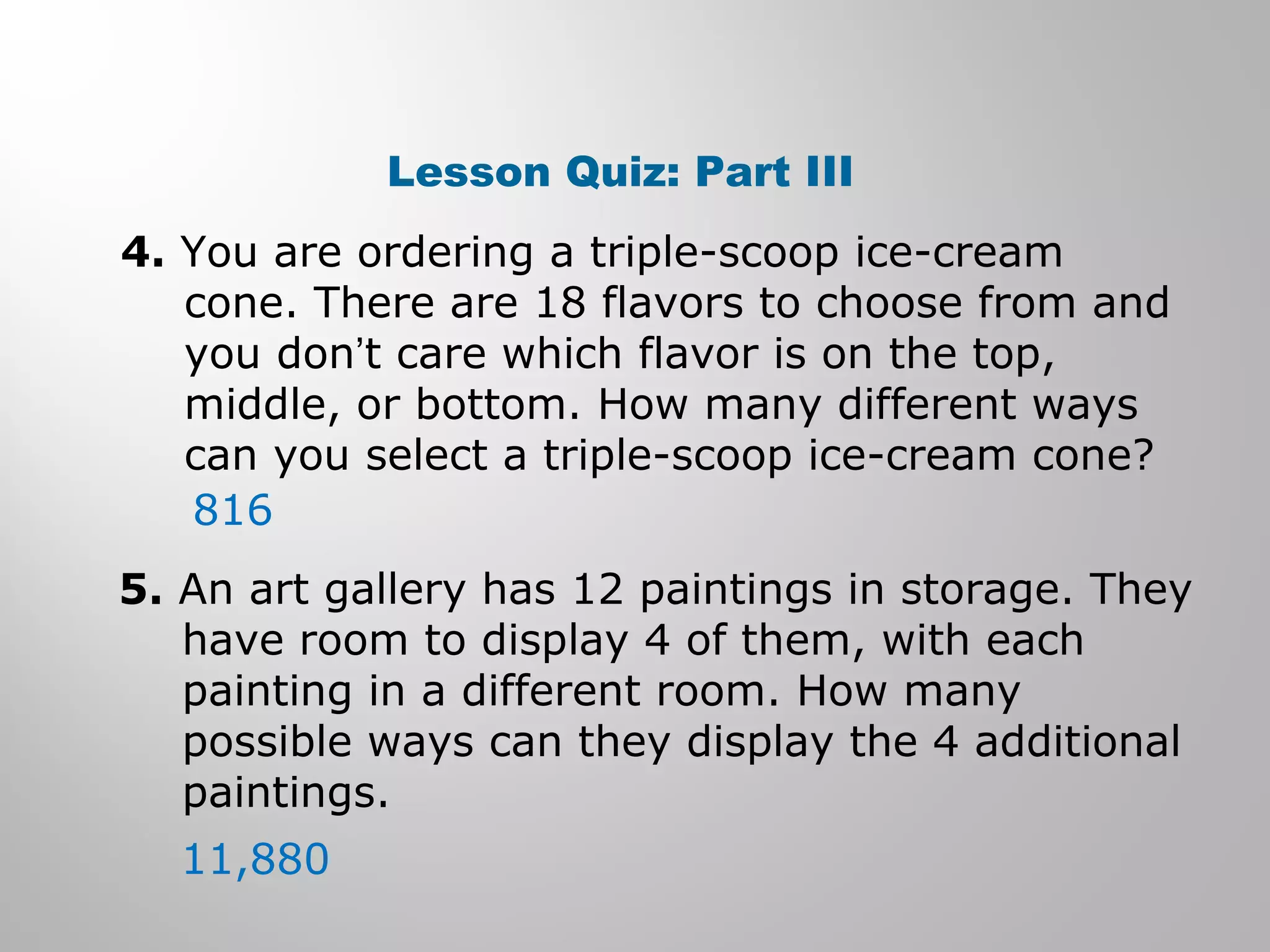 Lesson Quiz: Part III 
4. You are ordering a triple-scoop ice-cream 
cone. There are 18 flavors to choose from and 
you don’t care which flavor is on the top, 
middle, or bottom. How many different ways 
can you select a triple-scoop ice-cream cone? 
816 
5. An art gallery has 12 paintings in storage. They 
have room to display 4 of them, with each 
painting in a different room. How many 
possible ways can they display the 4 additional 
paintings. 
11,880 
