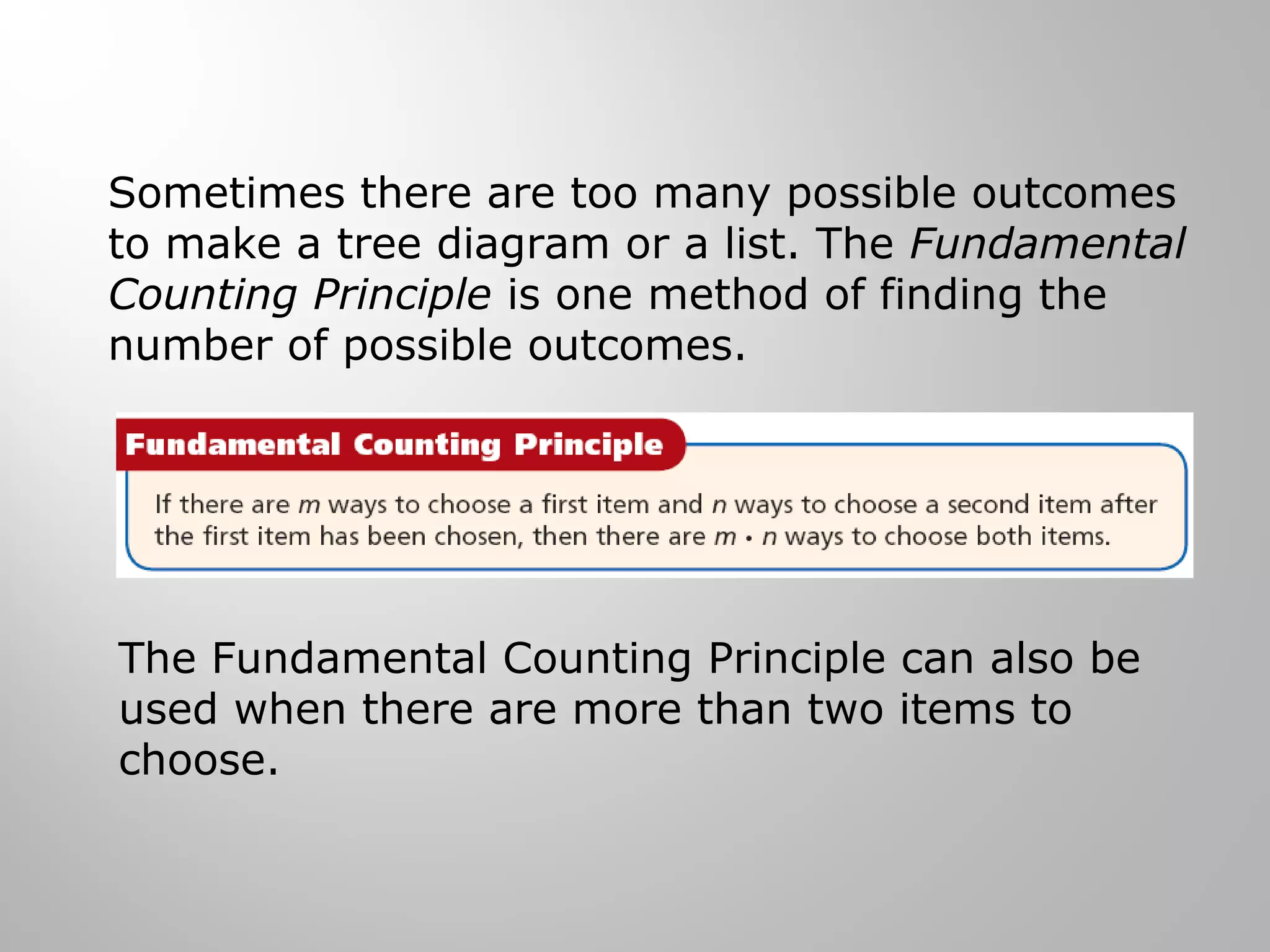Sometimes there are too many possible outcomes 
to make a tree diagram or a list. The Fundamental 
Counting Principle is one method of finding the 
number of possible outcomes. 
The Fundamental Counting Principle can also be 
used when there are more than two items to 
choose. 
 