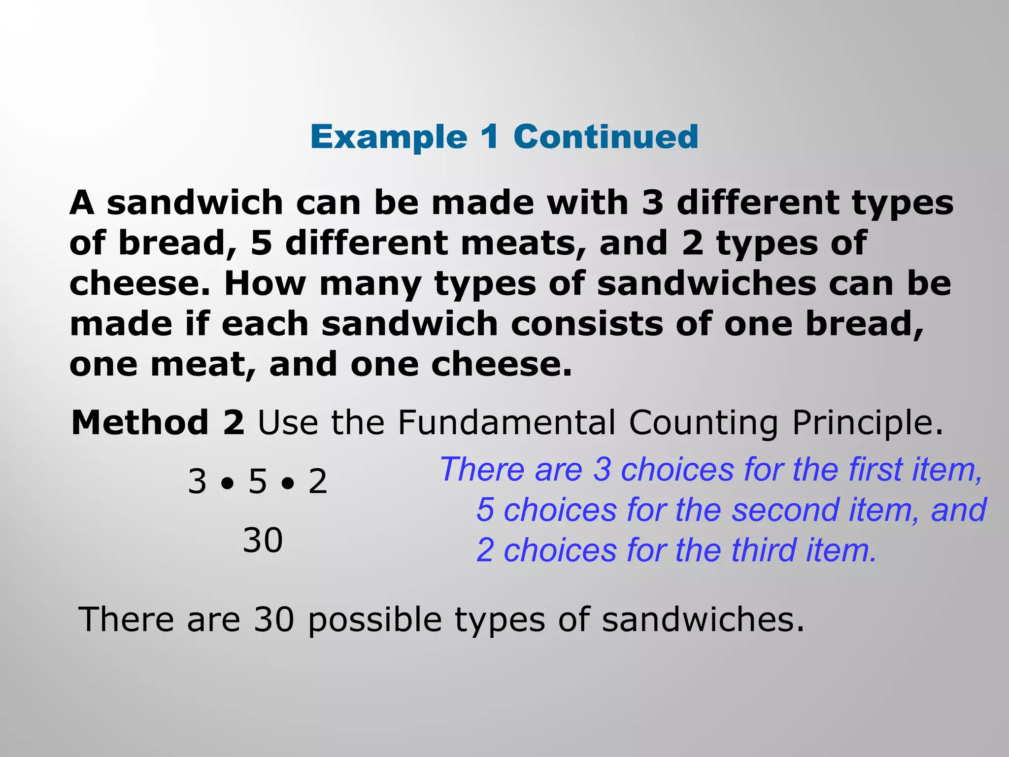 Example 1 Continued 
A sandwich can be made with 3 different types 
of bread, 5 different meats, and 2 types of 
cheese. How many types of sandwiches can be 
made if each sandwich consists of one bread, 
one meat, and one cheese. 
Method 2 Use the Fundamental Counting Principle. 
3 · 5 · 2 
30 
There are 3 choices for the first item, 
5 choices for the second item, and 
2 choices for the third item. 
There are 30 possible types of sandwiches. 
 