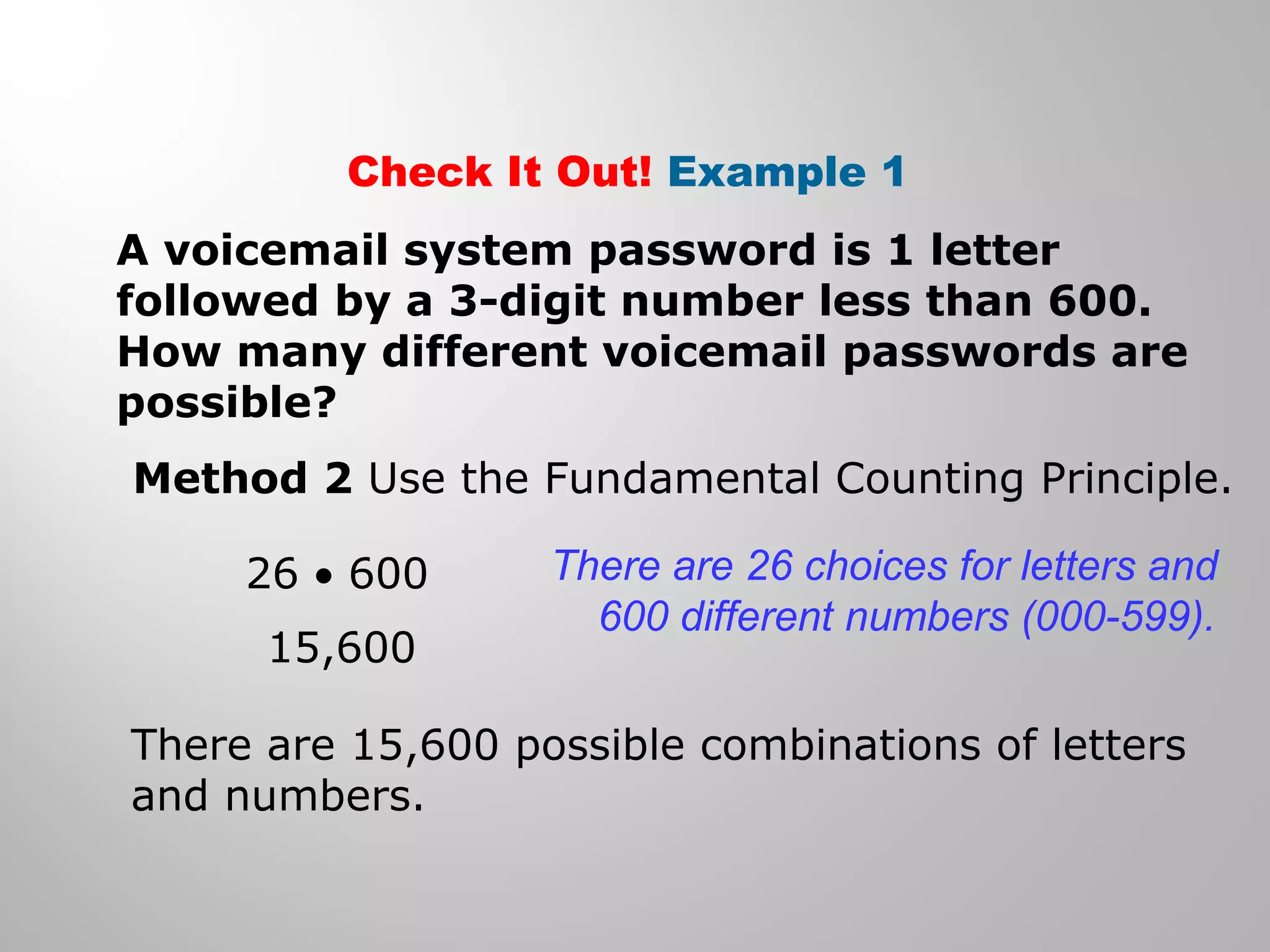 Check It Out! Example 1 
A voicemail system password is 1 letter 
followed by a 3-digit number less than 600. 
How many different voicemail passwords are 
possible? 
Method 2 Use the Fundamental Counting Principle. 
26 · 600 
15,600 
There are 26 choices for letters and 
600 different numbers (000-599). 
There are 15,600 possible combinations of letters 
and numbers. 
 