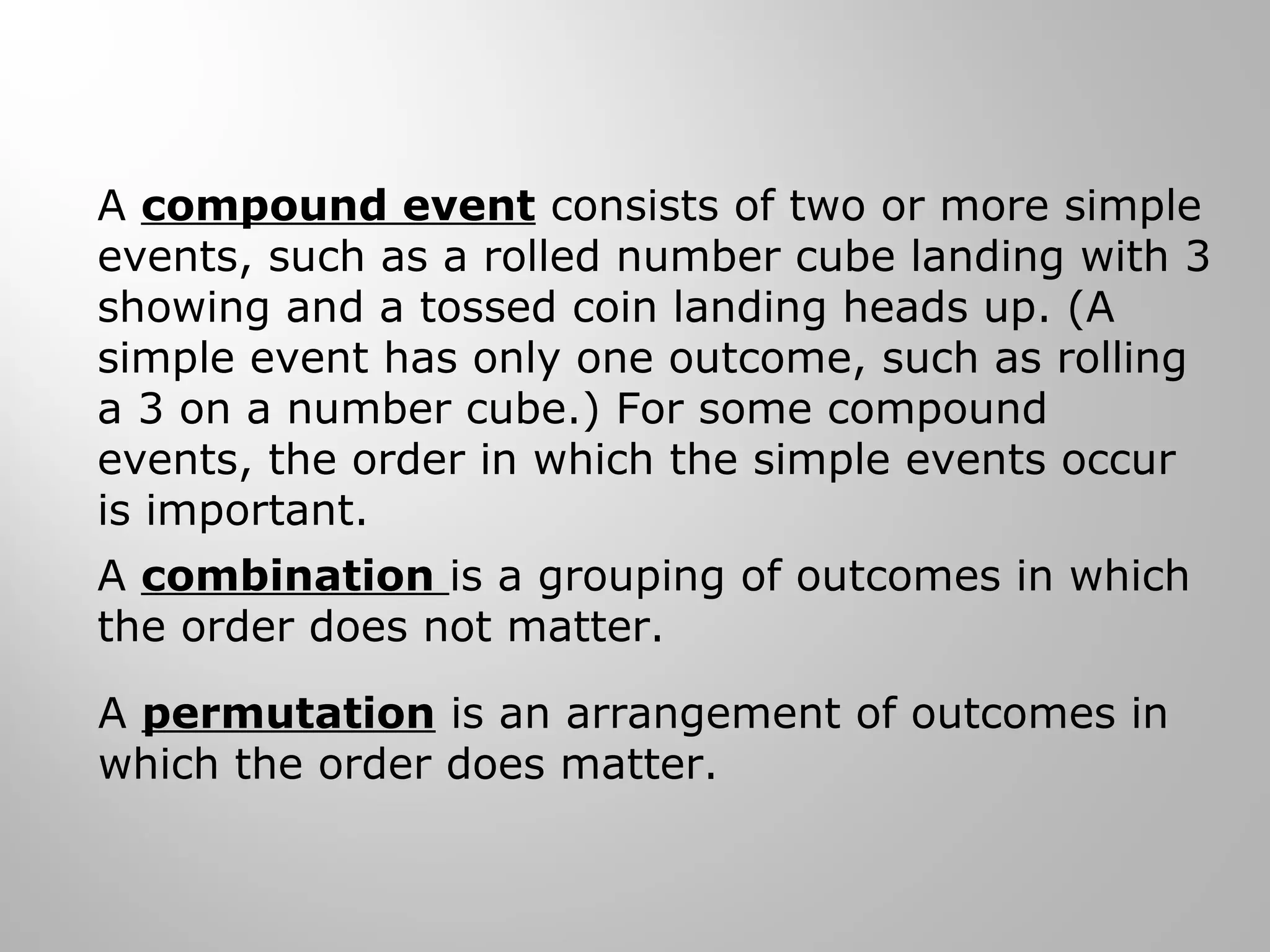 A compound event consists of two or more simple 
events, such as a rolled number cube landing with 3 
showing and a tossed coin landing heads up. (A 
simple event has only one outcome, such as rolling 
a 3 on a number cube.) For some compound 
events, the order in which the simple events occur 
is important. 
A combination is a grouping of outcomes in which 
the order does not matter. 
A permutation is an arrangement of outcomes in 
which the order does matter. 
 