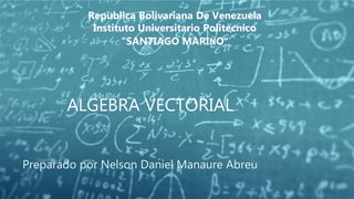 ALGEBRA VECTORIAL
Preparado por Nelson Daniel Manaure Abreu
Republica Bolivariana De Venezuela
Instituto Universitario Politecnico
“SANTIAGO MARIṄO”
 