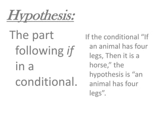 Hypothesis:The part following if in a conditional. If the conditional “If an animal has four legs, Then it is a horse,” the hypothesis is “an animal has four legs”.