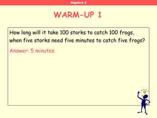 Algebra 2



                  WARM-UP 1 WORD PROBLEM WARM-UP 1




How long will it take 100 storks to catch 100 frogs,
when five storks need five minutes to catch five frogs?
Answer: 5 minutes.
 