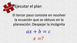Ejecutar el plan
El tercer paso consiste en resolver
la ecuación que se obtuvo en la
planeación: Despejar la incógnita
𝑎𝑥 + 𝑏 = 𝑐
𝑥 =?
 
