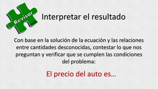 Interpretar el resultado
Con base en la solución de la ecuación y las relaciones
entre cantidades desconocidas, contestar lo que nos
preguntan y verificar que se cumplen las condiciones
del problema:
El precio del auto es…
 