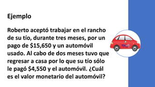 Ejemplo
Roberto aceptó trabajar en el rancho
de su tío, durante tres meses, por un
pago de $15,650 y un automóvil
usado. Al cabo de dos meses tuvo que
regresar a casa por lo que su tío sólo
le pagó $4,550 y el automóvil. ¿Cuál
es el valor monetario del automóvil?
 