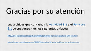 Gracias por su atención
Los archivos que contienen la Actividad 3.1 y el Formato
3.1 se encuentran en los siguientes enlaces:
http://proc-industriales.blogspot.com/2020/11/activity-31-linear-equations-with-one.html
http://licmata-math.blogspot.com/2020/11/template-31-word-problems-one-unknown.html
 