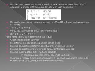    Una vez que hemos anulado los términos en x debemos dejar fija la 1ª y 2ª
    ecuación y anular el término que lleva la y en la 3ª ecuación




    De la última ecuación obtenemos que z = -256/-128 = 2, que sustituyendo en
     B’’ resulta
  - y + 9·2 = 13 Þ y = 5
  y a su vez sustituyendo en A’’ obtenemos que :
  2x + 3·5 – 7·2 = -1 Þ x = -1
Por lo tanto la solución del sistema es (-1, 5, 2)
  Clasificación de los sistemas :
  Los sistemas de ecuaciones pueden ser de 3 tipos :
  Sistema compatible determinado (S.C.D.) : una única solución
  Sistema compatible indeterminado (S.C.I.) : infinitas soluciones
  Sistema incompatible (S.I.) : no tiene solución
                 En el ejemplo anterior hemos obtenido un S.C.D.
  Cuando al realizar Gauss obtengamos 0 = K , siendo K un número distinto de
     0 , tendremos un S.I. ya que obtenemos un absurdo .
 