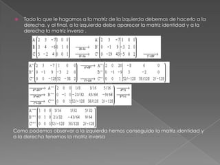    Todo lo que le hagamos a la matriz de la izquierda debemos de hacerlo a la
    derecha, y al final, a la izquierda debe aparecer la matriz identidad y a la
    derecha la matriz inversa .




Como podemos observar a la izquierda hemos conseguido la matriz identidad y
a la derecha tenemos la matriz inversa
 