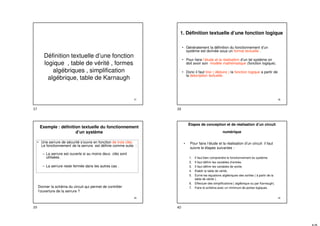 37
Définition textuelle d’une fonction
logique , table de vérité , formes
algébriques , simplification
algébrique, table de Karnaugh
38
1. Définition textuelle d’une fonction logique
• Généralement la définition du fonctionnement d’un
système est donnée sous un format textuelle .
• Pour faire l’étude et la réalisation d’un tel système on
doit avoir son modèle mathématique (fonction logique).
• Donc il faut tirer ( déduire ) la fonction logique a partir de
la description textuelle.
39
Exemple : définition textuelle du fonctionnement
d’un système
• Une serrure de sécurité s’ouvre en fonction de trois clés.
Le fonctionnement de la serrure est définie comme suite :
– La serrure est ouverte si au moins deux clés sont
utilisées.
– La serrure reste fermée dans les autres cas .
Donner la schéma du circuit qui permet de contrôler
l’ouverture de la serrure ?
40
Étapes de conception et de réalisation d’un circuit
numérique
• Pour faire l’étude et la réalisation d’un circuit il faut
suivre le étapes suivantes :
1. Il faut bien comprendre le fonctionnement du système.
2. Il faut définir les variables d’entrée.
3. Il faut définir les variables de sortie.
4. Etablir la table de vérité.
5. Ecrire les équations algébriques des sorties ( à partir de la
table de vérité ).
6. Effectuer des simplifications ( algébrique ou par Karnaugh).
7. Faire le schéma avec un minimum de portes logiques.
37 38
39 40
 