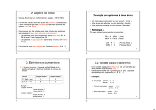 5
2. Algèbre de Boole
• George Boole est un mathématicien anglais ( 1815-1864).
• Il a fait des travaux dont les quels les fonctions ( expressions
) sont constitués par des variables qui peuvent prendre les
valeurs ‘OUI’ ou ‘NON’ .
• Ces travaux ont été utilisés pour faire l’étude des systèmes
qui possèdent deux états s’exclus mutuellement :
– Le système peut être uniquement dans deux états E1 et
E2 tel que E1 est l’opposé de E2.
– Le système ne peut pas être dans l’état E1 et E2 en même
temps
• Ces travaux sont bien adaptés au Système binaire ( 0 et 1 ).
6
Exemple de systèmes à deux états
• Un interrupteur est ouvert ou non ouvert ( fermé )
• Une lampe est allumée ou non allumée ( éteinte )
• Une porte est ouverte ou non ouverte ( fermée )
• Remarque :
On peut utiliser les conventions suivantes :
OUI  VRAI ( true )
NON  FAUX ( false)
OUI  1 ( Niveau Haut )
NON  0 ( Niveau Bas )
7
3. Définitions et conventions
3.1. Niveau logique : Lorsque on fait l’étude d’un
système logique il faut bien préciser le niveau du
travail.
Exemple :
Logique positive :
lampe allumée : 1
lampe éteinte : 0
Logique négative
lampe allumée : 0
lampe éteinte : 1
Niveau Logique positive Logique négative
H ( Hight ) haut 1 0
L ( Low ) bas 0 1
8
3.2. Variable logique ( booléenne )
• Une variable logique ( booléenne ) est une variable qui
peut prendre soit la valeur 0 ou 1 .
• Généralement elle est exprimée par un seul caractère
alphabétique en majuscule ( A , B, S , …)
• Exemple :
 Une lampe : allumée L = 1
éteinte L = 0
– Premier interrupteur ouvert : I1 =1
fermé : I1 =0
– 2éme interrupteur ouvert : I2=1
fermé : I2=0
5 6
7 8
 
