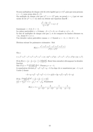 Si nous multiplions de chaque cˆot´e de cette ´egalit´e par (x+1)2
, puis que nous prenons
x = −1, nous avons alors b = 2.
On multiplie de chaque cˆot´e par (x2
+ x + 1)2
puis, on prend x = j (qui est une
racine de de (x2
+ x + 1)) alors on obtient une ´equation dans IC :
j3
− 3j − 2
(j + 1)2
= ej + f
fournissant e = 3 et f = −1.
La valeur particuli`ere x = 0 donne −2 = f + d + a + b soit a + d = −3.
Le fait de multiplier de chaque cˆot´e par x, et de comparer les limites obtenues en
+∞, donne 0 = a + c.
Une derni`ere valeur paticuli`ere comme x = 1 fournit a = −1, c = 1et d = −2.
Division suivant les puissances croissantes : Soit
R(x) =
x7
+ x6
+ x5
− x4
+ x3
+ x2
+ 1
x6(1 + x2)2
On a
1 + x2
+ x3
− x4
+ x5
+ x6
+ x7
= (1 + 2x2
+ x4
)(1 − x2
+ x3
− x5
) + x6
(2 + 2x + x3
)
D’o`u R(x) = 1
x6 − 1
x4 + 1
x3 − 1
x
+ 2+2x+2x3
1+2x2+x4 . Reste bien entendu `a d´ecomposer la derni`ere
fraction.
Soit F(x) = x4−5x3+10x2−8x−1
(x−1)3(x−2)
. Posons y = x − 1,
le num´erateur devient y4
− y3
+ y2
+ y − 3. La dspc de ce num´erateur par −1 + y `a
l’ordre 2 donne
−3 + y + y2
− y3
+ y4
= (−1 + y)(3 + 2y + y2
) + y3
(−2 + y)
D’o`u −3+y+y2−y3+y4
y3(y−1)
= 3
y3 + 2
y2 + 1
y
+ y−2
y−1
.
y−2
y−1
= y−1−1
y−1
= 1 − 1
y−1
= 1 − 1
x−2
. Finalement
R(x) = 1 +
3
(x − 1)3
+
2
(x − 1)2
+
1
(x − 1)
−
1
(x − 1)
.
10
 