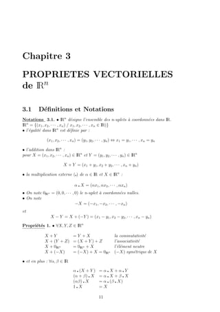 Chapitre 3
PROPRIETES VECTORIELLES
de IRn
3.1 D´eﬁnitions et Notations
Notations 3.1. • IRn
d´esigne l’ensemble des n-uplets `a coordonn´ees dans IR.
IRn
= {(x1, x2, · · · , xn) / x1, x2, · · · , xn ∈ IR)}
• l’´egalit´e dans IRn
est d´eﬁnie par :
(x1, x2, · · · , xn) = (y1, y2, · · · , yn) ⇔ x1 = y1, · · · , xn = yn
• l’addition dans IRn
:
pour X = (x1, x2, · · · , xn) ∈ IRn
et Y = (y1, y2, · · · , yn) ∈ IRn
X + Y = (x1 + y1, x2 + y2, · · · , xn + yn)
• la multiplication externe ( ) de α ∈ IR et X ∈ IRn
:
α X = (αx1, αx2, · · · , αxn)
• On note 0IRn = (0, 0, · · · , 0) le n-uplet `a coordonn´ees nulles.
• On note
−X = (−x1, −x2, · · · , −xn)
et
X − Y = X + (−Y ) = (x1 − y1, x2 − y2, · · · , xn − yn)
Propri´et´es 1. • ∀X, Y, Z ∈ IRn
X + Y = Y + X la commutativit´e
X + (Y + Z) = (X + Y ) + Z l’associativit´e
X + 0IRn = 0IRn + X l’´el´ement neutre
X + (−X) = (−X) + X = 0IRn (−X) sym´etrique de X
• et en plus : ∀α, β ∈ IR
α (X + Y ) = α X + α Y
(α + β) X = α X + β X
(αβ) X = α (β X)
1 X = X
11
 