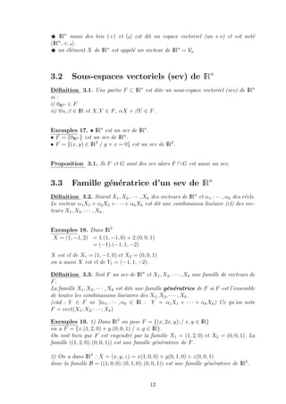 IRn
muni des lois (+) et ( ) est dit un espace vectoriel (un e.v) et est not´e
(IRn
, +, ).
un ´el´ement X de IRn
est appel´e un vecteur de IRn
= Vn
3.2 Sous-espaces vectoriels (sev) de IRn
D´eﬁnition 3.1. Une partie F ⊂ IRn
est dite un sous-espace vectoriel (sev) de IRn
si :
i) 0IRn ∈ F
ii) ∀α, β ∈ IR et X, Y ∈ F, αX + βY ∈ F.
Exemples 17. • IRn
est un sev de IRn
.
• F = {0IRn } est un sev de IRn
.
• F = {(x, y) ∈ IR2
/ y + x = 0} est un sev de IR2
.
Proposition 3.1. Si F et G sont des sev alors F ∩ G est aussi un sev.
3.3 Famille g´en´eratrice d’un sev de IRn
D´eﬁnition 3.2. Soient X1, X2, · · · , Xk des vecteurs de IRn
et α1, · · · , αk des r´eels.
Le vecteur α1X1 + α2X2 + · · · + αkXk est dit une combinaison lin´eaire (cl) des vec-
teurs X1, X2, · · · , Xk.
Exemples 18. Dans IR3
X = (1, −1, 2) = 1.(1, −1, 0) + 2.(0, 0, 1)
= (−1).(−1, 1, −2)
X est cl de X1 = (1, −1, 0) et X2 = (0, 0, 1)
on a aussi X est cl de Y1 = (−1, 1, −2).
D´eﬁnition 3.3. Soit F un sev de IRn
et X1, X2, · · · , Xk une famille de vecteurs de
F.
La famille X1, X2, · · · , Xk est dite une famille g´en´eratrice de F si F est l’ensemble
de toutes les combinaisons lin´eaires des X1, X2, · · · , Xk.
(c`ad : Y ∈ F ⇔ ∃α1, · · · , αk ∈ IR : Y = α1X1 + · · · + αkXk) Ce qu’on note
F = vect(X1; X2; · · · ; Xk)
Exemples 19. 1) Dans IR3
on pose F = {(x, 2x, y); / x, y ∈ IR}
on a F = {x.(1, 2, 0) + y.(0, 0, 1) / x, y ∈ IR}.
On voit bien que F est engendr´e par la famille X1 = (1, 2, 0) et X2 = (0, 0, 1). La
famille ((1, 2, 0); (0, 0, 1)) est une famille g´en´eratrice de F.
2) On a dans IR3
: X = (x, y, z) = x(1, 0, 0) + y(0, 1, 0) + z(0, 0, 1)
donc la famille B = ((1, 0, 0); (0, 1, 0); (0, 0, 1)) est une famille g´en´eratrice de IR3
.
12
 