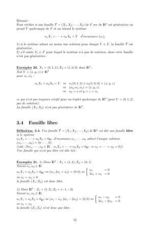 R´esum´e :
Pour v´eriﬁer si une famille T = (X1; X2; · · · ; Xk) de F sev de IRn
est g´en´eratrice on
prend Y quelconque de F et on r´esoud le syst`eme
α1X1 + · · · + αkXk = Y d inconnues (αi)i
1) si le syst`eme admet au moins une solution pour chaque Y ∈ F, la famille T est
g´en´eratrice,
2) s’il existe Yo ∈ F pour lequel le syst`eme n’a pas de solution, alors cette famille
n’est pas g´en´eratrice.
Exemples 20. X1 = (0, 1, 1) ;X2 = (1, 0, 0) dans IR3
;
Soit Y = (x, y, z) ∈ IR3
pour α1, α2 :
α1X1 + α2X2 = Y ⇔ α1(0, 1, 1) + α2(1, 0, 0) = (x, y, z)
⇔ (α2, α1, α1) = (x, y, z)
⇔ α2 = x et y = z = α1
ce qui n’est pas toujours v´eriﬁ´e pour un triplet quelconque de IR3
(pour Y = (0, 1, 2)
pas de solution).
La famille (X1; X2) n’est pas g´en´eratrice de IR3
.
3.4 Famille libre
D´eﬁnition 3.4. Une famille T = (X1; X2; · · · ; Xk) de IRn
est dite une famille libre
si le syst`eme
α1X1 + · · · + αkXk = 0IRn d’inconnues α1, · · · , αk admet l’unique solution
(α1, · · · , αk) = (0, · · · , 0).
(c`ad ; (∀α1, · · · , αk ∈ IR : α1X1 + · · · + αkXk = 0IRn ⇒ α1 = · · · = αk = 0)).
Une famille qui n’est pas libre est dite li´ee.
Exemples 21. 1) Dans IR2
: X1 = (1, 2) ;X2 = (0, 1)
Soient α1, α2 ∈ IR
α1X1 + α2X2 = 0IR2 ⇔ (α1, 2α1 + α2) = (0, 0) ⇔
α1 = 0
2α1 + α2 = 0
⇔ α1 = α2 = 0
la famille (X1; X2) est donc libre.
2) Dans IR2
: Z1 = (1, 2) ;Z2 = (−1, −2)
Soient α1, α2 ∈ IR
α1X1 + α2X2 = 0IR2 ⇔ (α1 − α2, 2α1 − 2α2) = (0, 0) ⇔
α1 − α2 = 0
2α1 − 2α2 = 0
⇔ α1 = α2
la famille (Z1; Z2) n’est donc pas libre.
13
 