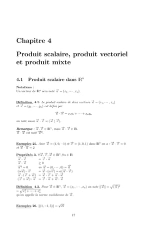 Chapitre 4
Produit scalaire, produit vectoriel
et produit mixte
4.1 Produit scalaire dans IRn
Notations :
Un vecteur de IRn
sera not´e −→u = (x1, · · · , xn).
D´eﬁnition 4.1. Le produit scalaire de deux vecteurs −→u = (x1, · · · , xn)
et −→v = (y1, · · · , yn) est d´eﬁni par
−→u · −→v = x1y1 + · · · + xnyn
on note aussi −→u · −→v = (−→u | −→v ).
Remarque : −→u , −→v ∈ IRn
, mais −→u · −→v ∈ IR.
−→u · −→u est not´e −→u 2
.
Exemples 25. Avec −→u = (1, 0, −1) et −→v = (1, 0, 1) dans IR3
on a : −→u · −→v = 0
et −→u · −→u = 2
Propri´et´es 3. ∀−→u , −→v , −→w ∈ IRn
, ∀α ∈ IR
−→u · −→v = −→v · −→u
−→u · −→u ≥ 0
−→u 2
= 0 ⇔ −→u = (0, · · · , 0) =
−→
0
(α−→u ) · −→v = −→u · (α−→v ) = α(−→u · −→v )
−→u · (−→v + −→w ) = −→u · −→v + −→u · −→w
(−→v + −→w ) · −→u = −→v · −→u + −→w · −→u
D´eﬁnition 4.2. Pour −→u ∈ IRn
, −→u = (x1, · · · , xn) on note −→u = (−→u )2
= x2
1 + · · · + x2
n
qu’on appelle la norme euclidienne de −→u .
Exemples 26. (1, −1, 5) =
√
27
17
 