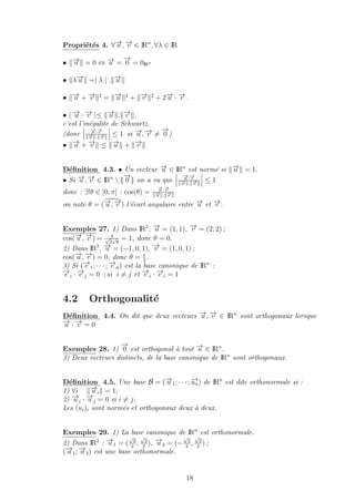 Propri´et´es 4. ∀−→u , −→v ∈ IRn
, ∀λ ∈ IR
• −→u = 0 ⇔ −→u =
−→
0 = 0IRn
• λ−→u =| λ | . −→u
• −→u + −→v 2
= −→u 2
+ −→v 2
+ 2−→u · −→v .
• | −→u · −→v |≤ −→u . −→v ,
c’est l’in´egalite de Schwartz,
(donc
−→u ·−→v
−→u . −→v
≤ 1 si −→u , −→v =
−→
0 )
• −→u + −→v ≤ −→u + −→v
D´eﬁnition 4.3. • Un vecteur −→u ∈ IRn
est norm´e si −→u = 1.
• Si −→u , −→v ∈ IRn
 {
−→
0 } on a vu que
−→u ·−→v
−→u . −→v
≤ 1
donc : ∃!θ ∈ [0, π] : cos(θ) =
−→u ·−→v
−→u . −→v
on note θ = (−→u , −→v ) l’´ecart angulaire entre −→u et −→v .
Exemples 27. 1) Dans IR2
, −→u = (1, 1), −→v = (2, 2) ;
cos(−→u , −→v ) = 4√
2
√
8
= 1, donc θ = 0.
2) Dans IR3
, −→u = (−1, 0, 1), −→v = (1, 0, 1) ;
cos(−→u , −→v ) = 0, donc θ = π
2
.
3) Si (−→e 1; · · · ; −→e n) est la base canonique de IRn
:
−→e i · −→e j = 0 ; si i = j et −→e i · −→e i = 1
4.2 Orthogonalit´e
D´eﬁnition 4.4. On dit que deux vecteurs −→u , −→v ∈ IRn
sont orthogonaux lorsque
−→u · −→v = 0
Exemples 28. 1)
−→
0 est orthogonal `a tout −→u ∈ IRn
.
2) Deux vecteurs distincts, de la base canonique de IRn
sont orthogonaux.
D´eﬁnition 4.5. Une base B = (−→u 1; · · · ; −→un) de IRn
est dite orthonormale si :
1) ∀i −→u i = 1,
2) −→u i · −→u j = 0 si i = j.
Les (ui)i sont norm´es et orthogonaux deux `a deux.
Exemples 29. 1) La base canonique de IRn
est orthonormale.
2) Dans IR2
: −→u 1 = (
√
2
2
,
√
2
2
), −→u 2 = (−
√
2
2
,
√
2
2
) ;
(−→u 1; −→u 2) est une base orthonormale.
18
 