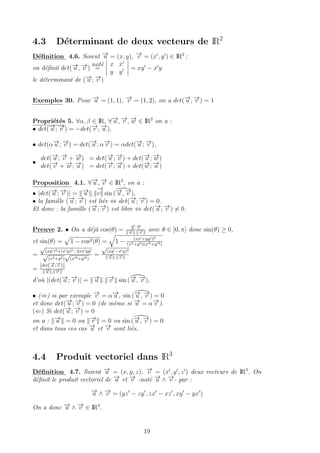 4.3 D´eterminant de deux vecteurs de IR2
D´eﬁnition 4.6. Soient −→u = (x, y), −→v = (x , y ) ∈ IR2
;
on d´eﬁnit det(−→u , −→v )
not´e
=
x x
y y
= xy − x y
le d´eterminant de (−→u ; −→v )
Exemples 30. Pour −→u = (1, 1), −→v = (1, 2), on a det(−→u ; −→v ) = 1
Propri´et´es 5. ∀α, β ∈ IR, ∀−→u , −→v , −→w ∈ IR2
on a :
• det(−→u ; −→v ) = −det(−→v ; −→u ),
• det(α−→u ; −→v ) = det(−→u ; α−→v ) = αdet(−→u ; −→v ),
•
det(−→u ; −→v + −→w ) = det(−→u ; −→v ) + det(−→u ; −→w )
det(−→v + −→w ; −→u ) = det(−→v ; −→u ) + det(−→w ; −→u )
Proposition 4.1. ∀−→u , −→v ∈ IR2
, on a :
• |det(−→u ; −→v )| = −→u .
−→
v sin (−→u , −→v ).
• la famille (−→u ; −→v ) est li´ee ⇔ det(−→u ; −→v ) = 0.
Et donc : la famille (−→u ; −→v ) est libre ⇔ det(−→u ; −→v ) = 0.
Preuve 2. • On a d´ej`a cos(θ) =
−→u ·−→v
−→u . −→v
avec θ ∈ [0, π] donc sin(θ) ≥ 0,
et sin(θ) = 1 − cos2(θ) = 1 − (xx +yy )2
(x2+y2)(x 2+y 2)
=
√
(xy )2+(x y)2−2xx yy
√
(x2+y2)
√
(x 2+y 2)
=
√
(xy −x y)2
−→u . −→v
=
|det(−→u ;−→v )|
−→u . −→v
d’o`u |(det(−→u ; −→v )| = −→u . −→v sin (−→u , −→v ),
• (⇒) si par exemple −→v = α−→u , sin (−→u , −→v ) = 0
et donc det(−→u ; −→v ) = 0 (de mˆeme si −→u = α−→v ).
(⇐) Si det(−→u ; −→v ) = 0
on a : −→u = 0 ou −→v = 0 ou sin (−→u , −→v ) = 0
et dans tous ces cas −→u et −→v sont li´es.
4.4 Produit vectoriel dans IR3
D´eﬁnition 4.7. Soient −→u = (x, y, z), −→v = (x , y , z ) deux vecteurs de IR3
. On
d´eﬁnit le produit vectoriel de −→u et −→v -not´e −→u ∧ −→v - par :
−→u ∧ −→v = (yz − zy , zx − xz , xy − yx )
On a donc −→u ∧ −→v ∈ IR3
.
19
 