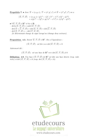Propri´et´es 7. • Avec −→u = (x, y, z), −→v = (x , y , z ) et −→w = (x , y , z ) on a
[−→u , −→v , −→w ] = (x, y, z) · (y z − z y , z x − x z , x y − y x )
= x(y z − z y ) + y(z x − x z ) + z(x y − y x )
• ∀−→u , −→v , −→w ∈ IR3
et ∀α ∈ IR
– det(α−→u , −→v , −→w ) = αdet(−→u , −→v , −→w )
– det(−→u +
−→
u , −→v , −→w ) = det(−→u , −→v , −→w ) + det(
−→
u , −→v , −→w )
– det(−→u , −→v , −→w ) = −det(−→v , −→u , −→w )
(le d´eterminant change de signe lorsqu’on ´echange deux vecteurs).
Proposition 4.3. Soient −→u , −→v , −→w ∈ IR3
. On a l’´equivalence :
(−→u ; −→v ; −→w ) est li´ee ⇐⇒ det(−→u , −→v , −→w ) = 0
Autrement dit :
(−→u ; −→v ; −→w ) est une base de IR3
⇐⇒ det(−→u , −→v , −→w ) = 0
D´eﬁnition 4.9. Une base (−→u ; −→v ; −→w ) de IR3
est dite une base directe (resp. indi-
recte) si det (−→u , −→v , −→w ) > 0 (resp. det (−→u , −→v , −→w ) < 0).
21
 