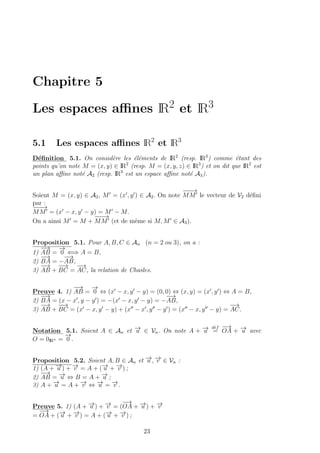 Chapitre 5
Les espaces aﬃnes IR2 et IR3
5.1 Les espaces aﬃnes IR2
et IR3
D´eﬁnition 5.1. On consid`ere les ´el´ements de IR2
(resp. IR3
) comme ´etant des
points qu’on note M = (x, y) ∈ IR2
(resp. M = (x, y, z) ∈ IR3
) et on dit que IR2
est
un plan aﬃne not´e A2 (resp. IR3
est un espace aﬃne not´e A3).
Soient M = (x, y) ∈ A2, M = (x , y ) ∈ A2. On note
−−−→
MM le vecteur de V2 d´eﬁni
par :
−−−→
MM = (x − x, y − y) = M − M.
On a ainsi M = M +
−−−→
MM (et de mˆeme si M, M ∈ A3).
Proposition 5.1. Pour A, B, C ∈ An (n = 2 ou 3), on a :
1)
−→
AB =
−→
0 ⇐⇒ A = B,
2)
−→
BA = −
−→
AB,
3)
−→
AB +
−−→
BC =
−→
AC, la relation de Chasles.
Preuve 4. 1)
−→
AB =
−→
0 ⇔ (x − x, y − y) = (0, 0) ⇔ (x, y) = (x , y ) ⇔ A = B,
2)
−→
BA = (x − x , y − y ) = −(x − x, y − y) = −
−→
AB,
3)
−→
AB +
−−→
BC = (x − x, y − y) + (x − x , y − y ) = (x − x, y − y) =
−→
AC.
Notation 5.1. Soient A ∈ An et −→u ∈ Vn. On note A + −→u
d´ef
=
−→
OA + −→u avec
O = 0IRn =
−→
0 .
Proposition 5.2. Soient A, B ∈ An et −→u , −→v ∈ Vn :
1) (A + −→u ) + −→v = A + (−→u + −→v ) ;
2)
−→
AB = −→u ⇔ B = A + −→u ;
3) A + −→u = A + −→v ⇔ −→u = −→v .
Preuve 5. 1) (A + −→u ) + −→v = (
−→
OA + −→u ) + −→v
=
−→
OA + (−→u + −→v ) = A + (−→u + −→v ) ;
23
 
