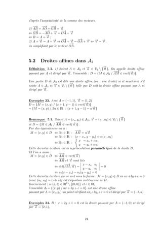 d’apr`es l’associativit´e de la somme des vecteurs.
2)
−→
AB =
−→
AO +
−−→
OB = −→u
⇔
−−→
OB = −
−→
AO + −→u =
−→
OA + −→u
⇔ B = A + −→u ;
3) A + −→u = A + −→v ⇔
−→
OA + −→u =
−→
OA + −→v ⇔ −→u = −→v .
en simpliﬁant par le vecteur
−→
OA.
5.2 Droites aﬃnes dans A2
D´eﬁnition 5.2. 1) Soient A ∈ A2 et −→u ∈ V2  {
−→
0 }. On appelle droite aﬃne
passant par A et dirig´e par −→u , l’ensemble : D = {M ∈ A2 /
−−→
AM ∈ vect(−→u )}.
Une partie D de A2 est dite une droite aﬃne (ou : une droite) si et seuelemnt s’il
existe A ∈ A2 et −→u ∈ V2  {
−→
0 } telle que D soit la droite aﬃne passant par A et
dirig´e par −→u .
Exemples 33. Avec A = (−1, 1), −→u = (1, 2)
D = {M = (x, y) / (x + 1, y − 1) ∈ vect(−→u )}
= {M = (x, y) / ∃α ∈ IR : (x + 1, y − 1) = α−→u }
Remarque 5.1. Soient A = (xo, yo) ∈ A2, −→u = (u1, u2) ∈ V2  {
−→
0 }
et D = {M ∈ A2 /
−−→
AM ∈ vect(−→u )}.
Par des ´equivalences on a :
M = (x, y) ∈ D ⇔ ∃α ∈ IR :
−−→
AM = α−→u
⇔ ∃α ∈ IR : (x − xo, y − yo) = α(u1, u2)
⇔ ∃α ∈ IR :
x = xo + αu1
y = yo + αu2
Cette derni`ere ´ecriture est la repr´esentation param´etrique de la droite D.
Et l’on a aussi :
M = (x, y) ∈ D ⇔
−−→
AM ∈ vect(−→u )
⇔
−−→
AM et −→u sont li´es
⇔ det(
−−→
AM, −→u ) =
x − xo u1
y − yo u2
= 0
⇔ u2(x − xo) − u1(y − yo) = 0
Cette derni`ere ´ecriture qui se met sous la forme : M = (x, y) ∈ D ⇔ ax+by +c = 0
(avec (u1, u2) = (−b, a)) est l’´equation cart´esienne de D.
Inversement : si (a, b) ∈ IR2
 {(0, 0)} et c ∈ IR,
l’ensemble ∆ = {(x, y) / ax + by + c = 0} est une droite aﬃne
passant par A = (xo, yo) un point v´eriﬁant axo+byo+c = 0 et dirig´e par −→u = (−b, a).
Exemples 34. D : x − 2y + 1 = 0 est la droite passant par A = (−1, 0) et dirig´e
par −→u = (2, 1).
24
 