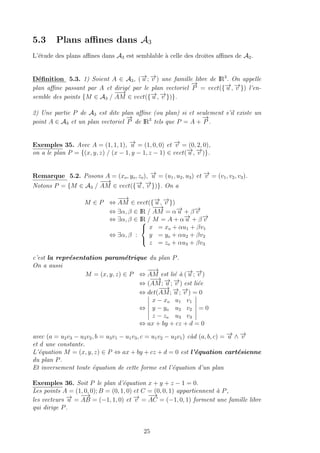 5.3 Plans aﬃnes dans A3
L’´etude des plans aﬃnes dans A3 est semblable `a celle des droites aﬃnes de A2.
D´eﬁnition 5.3. 1) Soient A ∈ A3, (−→u ; −→v ) une famille libre de IR3
. On appelle
plan aﬃne passant par A et dirig´e par le plan vectoriel
−→
P = vect({−→u , −→v }) l’en-
semble des points {M ∈ A3 /
−−→
AM ∈ vect({−→u , −→v })}.
2) Une partie P de A3 est dite plan aﬃne (ou plan) si et seulement s’il existe un
point A ∈ A3 et un plan vectoriel
−→
P de IR3
tels que P = A +
−→
P .
Exemples 35. Avec A = (1, 1, 1), −→u = (1, 0, 0) et −→v = (0, 2, 0),
on a le plan P = {(x, y, z) / (x − 1, y − 1, z − 1) ∈ vect(−→u , −→v )}.
Remarque 5.2. Posons A = (xo, yo, zo), −→u = (u1, u2, u3) et −→v = (v1, v2, v3).
Notons P = {M ∈ A3 /
−−→
AM ∈ vect({−→u , −→v })}. On a
M ∈ P ⇔
−−→
AM ∈ vect({−→u , −→v })
⇔ ∃α, β ∈ IR /
−−→
AM = α−→u + β−→v
⇔ ∃α, β ∈ IR / M = A + α−→u + β−→v
⇔ ∃α, β :



x = xo + αu1 + βv1
y = yo + αu2 + βv2
z = zo + αu3 + βv3
c’est la repr´esentation param´etrique du plan P.
On a aussi
M = (x, y, z) ∈ P ⇔
−−→
AM est li´e `a (−→u ; −→v )
⇔ (
−−→
AM; −→u ; −→v ) est li´ee
⇔ det(
−−→
AM; −→u ; −→v ) = 0
⇔
x − xo u1 v1
y − yo u2 v2
z − zo u3 v3
= 0
⇔ ax + by + cz + d = 0
avec (a = u2v3 − u3v2, b = u3v1 − u1v3, c = u1v2 − u2v1) c`ad (a, b, c) = −→u ∧ −→v
et d une constante.
L’´equation M = (x, y, z) ∈ P ⇔ ax + by + cz + d = 0 est l’´equation cart´esienne
du plan P.
Et inversement toute ´equation de cette forme est l’´equation d’un plan
Exemples 36. Soit P le plan d’´equation x + y + z − 1 = 0.
Les points A = (1, 0, 0); B = (0, 1, 0) et C = (0, 0, 1) appartiennent `a P,
les vecteurs −→u =
−→
AB = (−1, 1, 0) et −→v =
−→
AC = (−1, 0, 1) forment une famille libre
qui dirige P.
25
 