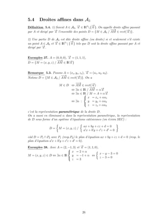 5.4 Droites aﬃnes dans A3
D´eﬁnition 5.4. 1) Soient A ∈ A3, −→u ∈ IR3
{
−→
0 }. On appelle droite aﬃne passant
par A et dirig´e par −→u l’ensemble des points D = {M ∈ A3 /
−−→
AM ∈ vect(−→u )}.
2) Une partie D de A3 est dite droite aﬃne (ou droite) si et seulement s’il existe
un point A ∈ A3 et −→u ∈ IR3
 {
−→
0 } tels que D soit la droite aﬃne passant par A et
dirig´e par −→u .
Exemples 37. A = (0, 0, 0), −→u = (1, 1, 1),
D = {M = (x, y, z) /
−−→
AM ∈ IR−→u }
Remarque 5.3. Posons A = (xo, yo, zo), −→u = (u1, u2, u3).
Notons D = {M ∈ A3 /
−−→
AM ∈ vect(−→u )}. On a
M ∈ D ⇔
−−→
AM ∈ vect(−→u )
⇔ ∃α ∈ IR /
−−→
AM = α−→u
⇔ ∃α ∈ IR / M = A + α−→u
⇔ ∃α :



x = xo + αu1
y = yo + αu2
z = zo + αu3
c’est la repr´esentation param´etrique de la droite D.
On a aussi en ´eliminant α dans la repr´esentation param´etrique, la repr´esentation
de D sous forme d’un syst`eme d’´equations cat´esiennes (on ´ecrira SEC) :
D = M = (x, y, z) /
ax + by + cz + d = 0
a x + b y + c z + d = 0
c`ad D = P1 ∩ P2 avec P1 (resp.P2) le plan d’´equation ax + by + cz + d = 0 (resp. le
plan d’´equation a x + b y + c z + d = 0).
Exemples 38. Avec A = (2, −1, 3) et −→u = (1, 1, 0),
M = (x, y, z) ∈ D ⇔ ∃α ∈ IR



x = 2 + α
y = −1 + α
z = 3
⇔
x − y − 3 = 0
z − 3 = 0
26
 