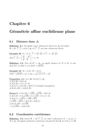 Chapitre 6
G´eom´etrie aﬃne euclidienne plane
6.1 Distance dans A2
D´eﬁnition 6.1. On appelle rep`ere orthonorm´e (direct) de A2 tout triplet
R = (O;
−→
i ,
−→
j ), o`u O ∈ A2 et (
−→
i ;
−→
j ) une base orthonorm´e directe.
Exemples 39. O = (1, 1),
−→
i = (
√
2
2
,
√
2
2
) et
−→
j = (−
√
2
2
,
√
2
2
)
(det(
−→
i ,
−→
j ) =
√
2
2
−
√
2
2√
2
2
√
2
2
= 1 > 0)
D´eﬁnition 6.2. Pour M, M ∈ A2, on appelle distance de M et M et note
d(M, M ) ou MM le r´eel MM =
−−−→
MM
Exemples 40. M = (1, 0), M = (0, 1),
MM =
−−−→
MM = (−1, 1) = (−1)2 + 12 =
√
2
Proposition 6.1. ∀α ∈ IR, ∀A, B, C ∈ A2,
1) d(A, B) = d(B, A),
2) d(A, B) = 0 ⇔ A = B,
3) d(A, C) ≤ d(A, B) + d(B, C) (l’in´egalit´e triangulaire),
4) d(αA, αB) = |α|d(A, B).
Preuve 6. 1) d(A, B) =
−→
AB =
−→
BA = d(B, A),
2) d(A, B) = 0 ⇔
−→
AB = 0 ⇔
−→
AB = 0 ⇔ A = B,
3) d(A, C) =
−→
AC =
−→
AB +
−−→
BC
≤
−→
AB +
−−→
BC = d(A, B) + d(B, C)
4) d(αA, αB) = α
−→
AB
= |α|.
−→
AB = |α|d(A, B).
6.2 Coordonn´ees cart´esiennes
D´eﬁnition 6.3. Soient R = (Ω;
−→
i ,
−→
j ) un rep`ere orthonorm´e, Ω = (ao, bo) et
M ∈ A2. On appelle coordonn´ees cart´esiennes du point M dans R, les r´eels α, β ∈ IR
27
 