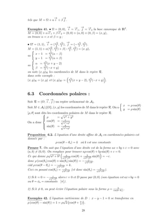 tels que M = Ω + α
−→
i + β
−→
j .
Exemples 41. • Ω = (0, 0),
−→
i = −→e 1,
−→
j = −→e 2 la base canonique de IR2
.
M = (0, 0) + α−→e 1 + β−→e 2 = (0, 0) + (α, 0) + (0, β) = (x, y),
on trouve α = x et β = y ;
• Ω = (1, 1),
−→
i = (
√
2
2
,
√
2
2
),
−→
j = (−
√
2
2
,
√
2
2
).
M = (1, 1) + α(
√
2
2
,
√
2
2
) + β(−
√
2
2
,
√
2
2
) = (x, y),
⇔
x − 1 =
√
2
2
(α − β)
y − 1 =
√
2
2
(α + β)
⇔
α =
√
2
2
(x + y − 2)
β =
√
2
2
(−x + y)
on note (x, y)R les coordonn´ees de M dans le rep`ere R.
dans cette exemple :
(x, y)R = (x, y) et (x, y)R =
√
2
2
(x + y − 2),
√
2
2
(−x + y) .
6.3 Coordonn´ees polaires :
Soit R = (O;
−→
i ,
−→
j ) un rep`ere orthonorm´e de A2.
Soit M ∈ A2{O}, (x, y) les coordonn´ees de M dans le rep`ere R. On a
x = ρ cos(θ)
y = ρ sin(θ)
[ρ, θ] sont dits les coordonn´ees polaires de M dans le rep`ere R.
On a donc



ρ = x2 + y2
cos(θ) = x√
x2+y2
sin(θ) = y√
x2+y2
Proposition 6.2. L’´equation d’une droite aﬃne de A2 en coordonn´ees polaires est
donn´ee par :
ρ cos(θ − θo) = k o`u k est une constante
Preuve 7. On sait que l’´equation d’une droite est de la forme ax + by + c = 0 avec
(a, b) = (0, 0). On remplace pour trouver aρ cos(θ) + bρ sin(θ) + c = 0.
Ce qui donne ρ
√
a2 + b2 a√
a2+b2 cos(θ) + b√
a2+b2 sin(θ) = −c.
donc ρ (cos(θo) cos(θ) + sin(θo) sin(θ)) = − c√
a2+b2 .
c`ad ρ cos(θ − θo) = − c√
a2+b2 = k.
Ceci en posant cos(θo) = a√
a2+b2 (et donc sin(θo) = b√
a2+b2 ).
1) Si k = 0 = − c√
a2+b2 alors c = 0 et D passe par (0, 0) (son ´equation est ax+by = 0
ou θ = φo = constante [π]).
2) Si k = 0, on peut ´ecrire l’´equation polaire sous la forme ρ = k
cos(θ−θo)
.
Exemples 42. L’´equation cart´esienne de D : x − y − 1 = 0 se transforme en
ρ (cos(θ) − sin(θ)) = 1 = ρ
√
2 cos(θ + π
4
) .
28
 