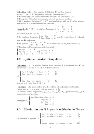 D´eﬁnition 1.3. 1) Une solution de (S) dans IKn
est tout ´el´ement
(α1, α2, · · · , αn) ∈ IKn
satisfaisant toutes les ´equations de (S).
2) R´esoudre (S) c’est trouver l’ensemble de toutes les solutions de (S).
3) Un syst`eme (S) est dit incompatible lorsqu’il n’a aucune solution.
4) Deux syst`emes lin´eaires (S) et (S ) sont ´equivalents s’ils ont le mˆeme nombre
d’inconnues et le mˆeme ensemble de solutions.
Exemples 3. 1) (2, 1) est solution du syst`eme



x1 − 2x2 = 0
5x1 − 10x2 = 0
x1 − 3x2 = −1
par contre (4, 2) ne l’est pas.
2) les solutions du syst`eme
x1 − 2x2 = 0
5x1 − 10x2 = 0
sont les couples (x1, x2) = (2u, u)
avec u ∈ IK quelconque.
3) Le syst`eme
x1 − x2 = 0
2x1 − 2x2 = 1
est incompatible (on ne peut avoir 0=1 !).
4) Les deux syst`emes suivants sont ´equivalents


x1 − x2 = 0
x1 + x2 = 1
−2x1 + 4x2 = 1
et
x1 − x2 = 0
x1 + x2 = 1
1.2 Syst`eme lin´eaire triangulaire
D´eﬁnition 1.4. Un syst`eme lin´eaire de m ´equations `a n inconnues dans IK est
triangulaire si n = m et s’il est de la forme suivante :
(S)



a11x1 + a12x2 + ... + a1nxn = b1 E1
0x1 + a22x2 + ... + a2nxn = b2 E2
. . . .
. . . .
0x1 + 0x2 + ... + annxn = bn En
avec akk = 0 pour tout 1 ≤ k ≤ n.
Remarque 1.1. La r´esolution d’un tel syst`eme est particuli`erement simple.
Puisqu’on a annxn = bn et ann = 0 on trouve xn = bn
ann
.
On remonte alors `a l’´equation an−1n−1xn−1 + an−1nxn = bn−1 pour calculer xn−1 ; et
on remonte ainsi de suite.
Exemples 4.



x1 − 3x2 + 4x3 − 2x4 = 3
2x2 + x4 = 2
x3 − 3x4 = 4
2x4 = 2
1.3 R´esolution des S.L. par la m´ethode de Gauss
On consid`ere le syst`eme (S)



a11x1 + a12x2 + ... + a1nxn = α1 E1
a21x1 + a22x2 + ... + a2nxn = α2 E2
. . . .
. . . .
am1x1 + am2x2 + ... + amnxn = αm Em
2
 