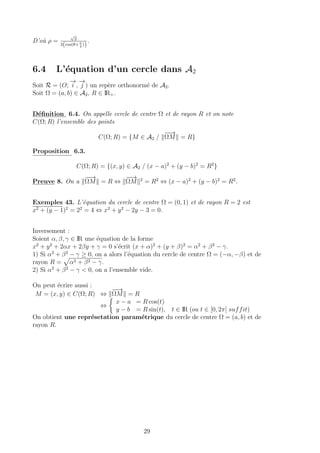 D’o`u ρ =
√
2
2(cos(θ+ π
4
))
.
6.4 L’´equation d’un cercle dans A2
Soit R = (O;
−→
i ,
−→
j ) un rep`ere orthonorm´e de A2.
Soit Ω = (a, b) ∈ A2, R ∈ IR+.
D´eﬁnition 6.4. On appelle cercle de centre Ω et de rayon R et on note
C(Ω; R) l’ensemble des points
C(Ω; R) = {M ∈ A2 /
−−→
ΩM = R}
Proposition 6.3.
C(Ω; R) = {(x, y) ∈ A2 / (x − a)2
+ (y − b)2
= R2
}
Preuve 8. On a
−−→
ΩM = R ⇔
−−→
ΩM 2
= R2
⇔ (x − a)2
+ (y − b)2
= R2
.
Exemples 43. L’´equation du cercle de centre Ω = (0, 1) et de rayon R = 2 est
x2
+ (y − 1)2
= 22
= 4 ⇔ x2
+ y2
− 2y − 3 = 0.
Inversement :
Soient α, β, γ ∈ IR une ´equation de la forme
x2
+ y2
+ 2αx + 2βy + γ = 0 s’´ecrit (x + α)2
+ (y + β)2
= α2
+ β2
− γ.
1) Si α2
+ β2
− γ ≥ 0, on a alors l’´equation du cercle de centre Ω = (−α, −β) et de
rayon R = α2 + β2 − γ.
2) Si α2
+ β2
− γ < 0, on a l’ensemble vide.
On peut ´ecrire aussi :
M = (x, y) ∈ C(Ω; R) ⇔
−−→
ΩM = R
⇔
x − a = R cos(t)
y − b = R sin(t), t ∈ IR (ou t ∈ [0, 2π[ suffit)
On obtient une repr´esetation param´etrique du cercle de centre Ω = (a, b) et de
rayon R.
29
 
