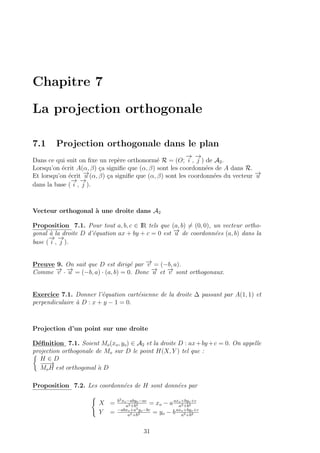 Chapitre 7
La projection orthogonale
7.1 Projection orthogonale dans le plan
Dans ce qui suit on ﬁxe un rep`ere orthonorm´e R = (O;
−→
i ,
−→
j ) de A2.
Lorsqu’on ´ecrit A(α, β) ¸ca signiﬁe que (α, β) sont les coordonn´ees de A dans R.
Et lorsqu’on ´ecrit −→u (α, β) ¸ca signiﬁe que (α, β) sont les coordonn´ees du vecteur −→u
dans la base (
−→
i ,
−→
j ).
Vecteur orthogonal `a une droite dans A2
Proposition 7.1. Pour tout a, b, c ∈ IR tels que (a, b) = (0, 0), un vecteur ortho-
gonal `a la droite D d’´equation ax + by + c = 0 est −→u de coordonn´ees (a, b) dans la
base (
−→
i ,
−→
j ).
Preuve 9. On sait que D est dirig´e par −→v = (−b, a).
Comme −→v · −→u = (−b, a) · (a, b) = 0. Donc −→u et −→v sont orthogonaux.
Exercice 7.1. Donner l’´equation cart´esienne de la droite ∆ passant par A(1, 1) et
perpendiculaire `a D : x + y − 1 = 0.
Projection d’un point sur une droite
D´eﬁnition 7.1. Soient Mo(xo, yo) ∈ A2 et la droite D : ax+by +c = 0. On appelle
projection orthogonale de Mo sur D le point H(X, Y ) tel que :
H ∈ D
−−−→
MoH est orthogonal `a D
Proposition 7.2. Les coordonn´ees de H sont donn´ees par
X = b2xo−abyo−ac
a2+b2 = xo − aaxo+byo+c
a2+b2
Y = −abxo+a2yo−bc
a2+b2 = yo − baxo+byo+c
a2+b2
31
 